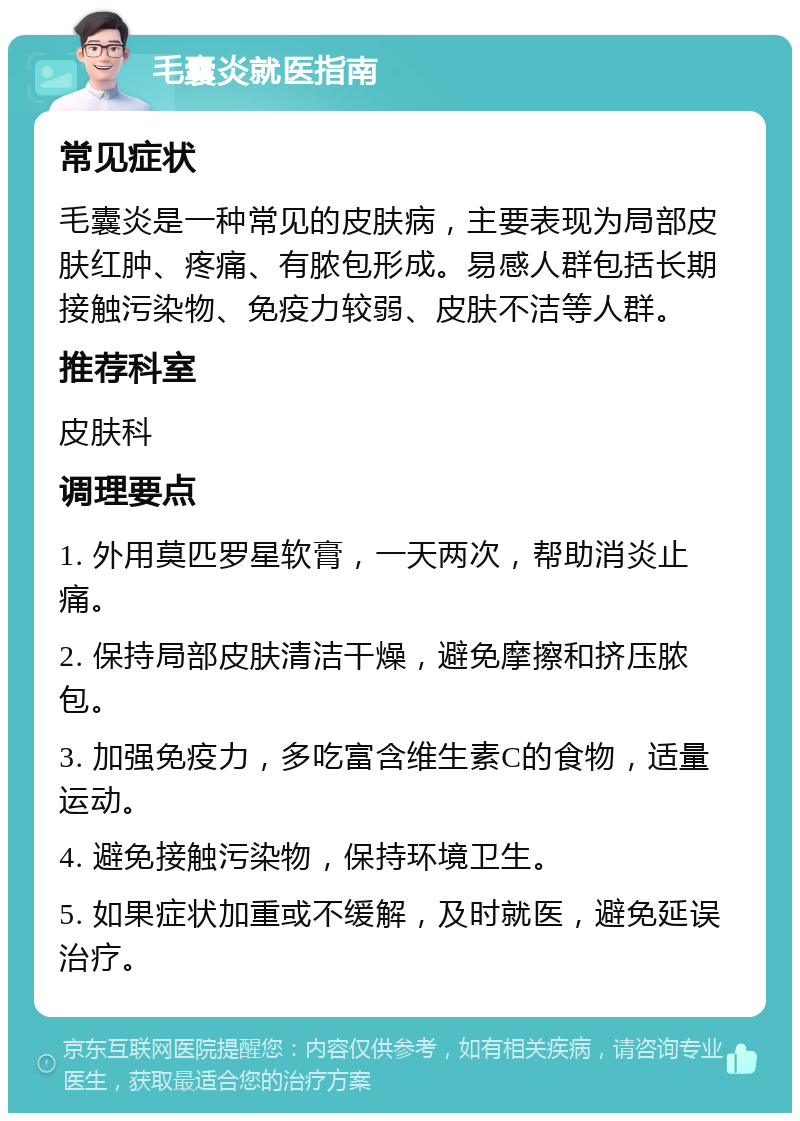 毛囊炎就医指南 常见症状 毛囊炎是一种常见的皮肤病，主要表现为局部皮肤红肿、疼痛、有脓包形成。易感人群包括长期接触污染物、免疫力较弱、皮肤不洁等人群。 推荐科室 皮肤科 调理要点 1. 外用莫匹罗星软膏，一天两次，帮助消炎止痛。 2. 保持局部皮肤清洁干燥，避免摩擦和挤压脓包。 3. 加强免疫力，多吃富含维生素C的食物，适量运动。 4. 避免接触污染物，保持环境卫生。 5. 如果症状加重或不缓解，及时就医，避免延误治疗。