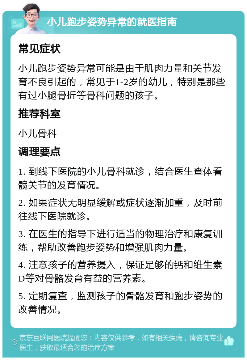 小儿跑步姿势异常的就医指南 常见症状 小儿跑步姿势异常可能是由于肌肉力量和关节发育不良引起的，常见于1-2岁的幼儿，特别是那些有过小腿骨折等骨科问题的孩子。 推荐科室 小儿骨科 调理要点 1. 到线下医院的小儿骨科就诊，结合医生查体看髋关节的发育情况。 2. 如果症状无明显缓解或症状逐渐加重，及时前往线下医院就诊。 3. 在医生的指导下进行适当的物理治疗和康复训练，帮助改善跑步姿势和增强肌肉力量。 4. 注意孩子的营养摄入，保证足够的钙和维生素D等对骨骼发育有益的营养素。 5. 定期复查，监测孩子的骨骼发育和跑步姿势的改善情况。