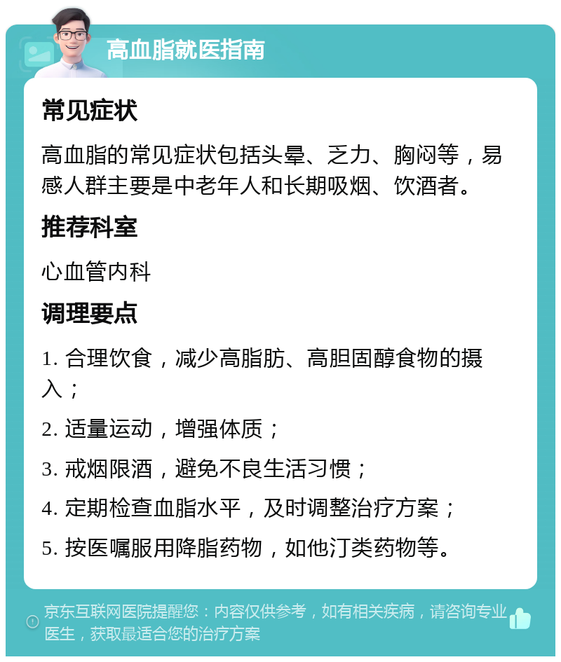 高血脂就医指南 常见症状 高血脂的常见症状包括头晕、乏力、胸闷等，易感人群主要是中老年人和长期吸烟、饮酒者。 推荐科室 心血管内科 调理要点 1. 合理饮食，减少高脂肪、高胆固醇食物的摄入； 2. 适量运动，增强体质； 3. 戒烟限酒，避免不良生活习惯； 4. 定期检查血脂水平，及时调整治疗方案； 5. 按医嘱服用降脂药物，如他汀类药物等。