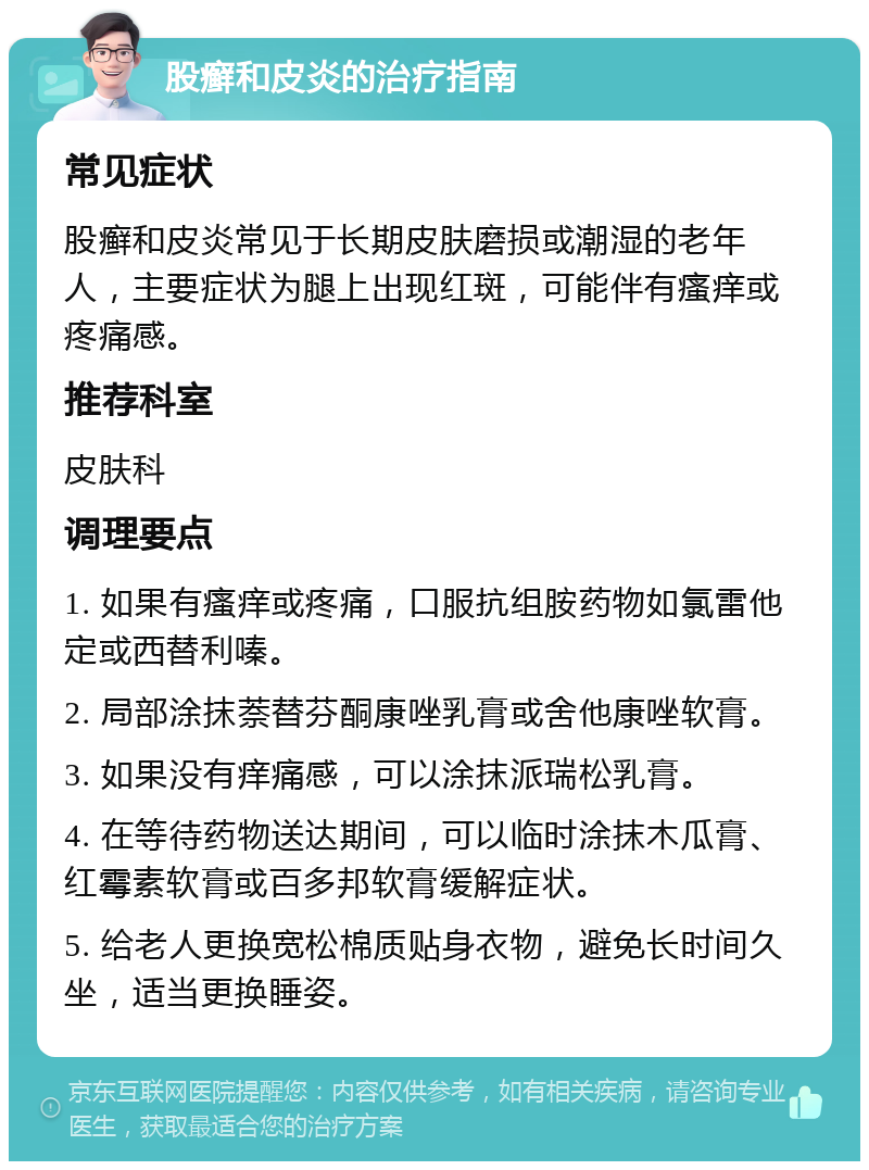 股癣和皮炎的治疗指南 常见症状 股癣和皮炎常见于长期皮肤磨损或潮湿的老年人，主要症状为腿上出现红斑，可能伴有瘙痒或疼痛感。 推荐科室 皮肤科 调理要点 1. 如果有瘙痒或疼痛，口服抗组胺药物如氯雷他定或西替利嗪。 2. 局部涂抹萘替芬酮康唑乳膏或舍他康唑软膏。 3. 如果没有痒痛感，可以涂抹派瑞松乳膏。 4. 在等待药物送达期间，可以临时涂抹木瓜膏、红霉素软膏或百多邦软膏缓解症状。 5. 给老人更换宽松棉质贴身衣物，避免长时间久坐，适当更换睡姿。