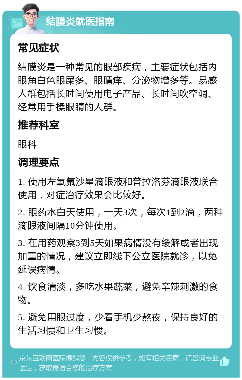 结膜炎就医指南 常见症状 结膜炎是一种常见的眼部疾病，主要症状包括内眼角白色眼屎多、眼睛痒、分泌物增多等。易感人群包括长时间使用电子产品、长时间吹空调、经常用手揉眼睛的人群。 推荐科室 眼科 调理要点 1. 使用左氧氟沙星滴眼液和普拉洛芬滴眼液联合使用，对症治疗效果会比较好。 2. 眼药水白天使用，一天3次，每次1到2滴，两种滴眼液间隔10分钟使用。 3. 在用药观察3到5天如果病情没有缓解或者出现加重的情况，建议立即线下公立医院就诊，以免延误病情。 4. 饮食清淡，多吃水果蔬菜，避免辛辣刺激的食物。 5. 避免用眼过度，少看手机少熬夜，保持良好的生活习惯和卫生习惯。