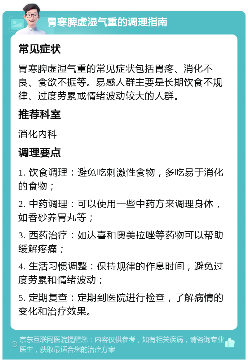 胃寒脾虚湿气重的调理指南 常见症状 胃寒脾虚湿气重的常见症状包括胃疼、消化不良、食欲不振等。易感人群主要是长期饮食不规律、过度劳累或情绪波动较大的人群。 推荐科室 消化内科 调理要点 1. 饮食调理：避免吃刺激性食物，多吃易于消化的食物； 2. 中药调理：可以使用一些中药方来调理身体，如香砂养胃丸等； 3. 西药治疗：如达喜和奥美拉唑等药物可以帮助缓解疼痛； 4. 生活习惯调整：保持规律的作息时间，避免过度劳累和情绪波动； 5. 定期复查：定期到医院进行检查，了解病情的变化和治疗效果。