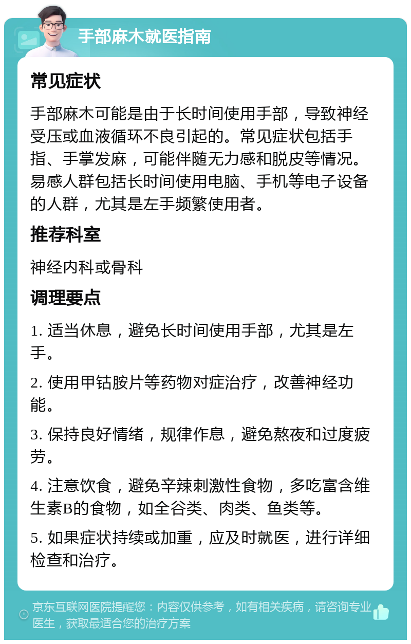 手部麻木就医指南 常见症状 手部麻木可能是由于长时间使用手部，导致神经受压或血液循环不良引起的。常见症状包括手指、手掌发麻，可能伴随无力感和脱皮等情况。易感人群包括长时间使用电脑、手机等电子设备的人群，尤其是左手频繁使用者。 推荐科室 神经内科或骨科 调理要点 1. 适当休息，避免长时间使用手部，尤其是左手。 2. 使用甲钴胺片等药物对症治疗，改善神经功能。 3. 保持良好情绪，规律作息，避免熬夜和过度疲劳。 4. 注意饮食，避免辛辣刺激性食物，多吃富含维生素B的食物，如全谷类、肉类、鱼类等。 5. 如果症状持续或加重，应及时就医，进行详细检查和治疗。