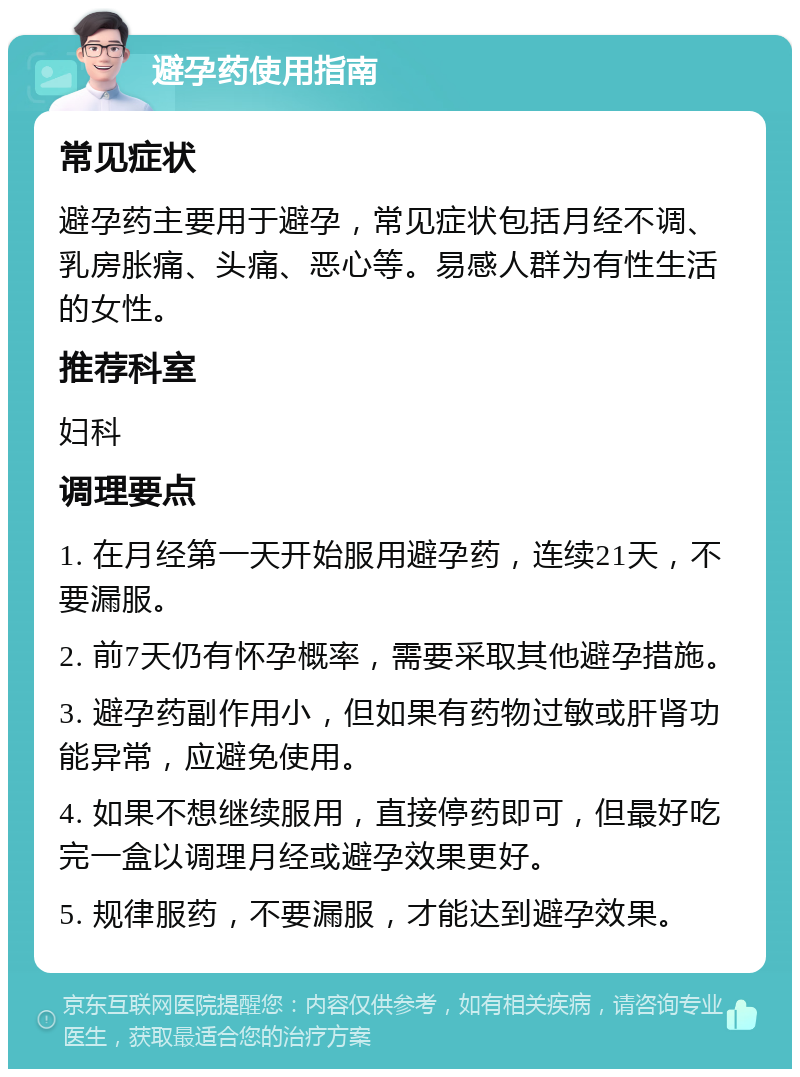 避孕药使用指南 常见症状 避孕药主要用于避孕，常见症状包括月经不调、乳房胀痛、头痛、恶心等。易感人群为有性生活的女性。 推荐科室 妇科 调理要点 1. 在月经第一天开始服用避孕药，连续21天，不要漏服。 2. 前7天仍有怀孕概率，需要采取其他避孕措施。 3. 避孕药副作用小，但如果有药物过敏或肝肾功能异常，应避免使用。 4. 如果不想继续服用，直接停药即可，但最好吃完一盒以调理月经或避孕效果更好。 5. 规律服药，不要漏服，才能达到避孕效果。