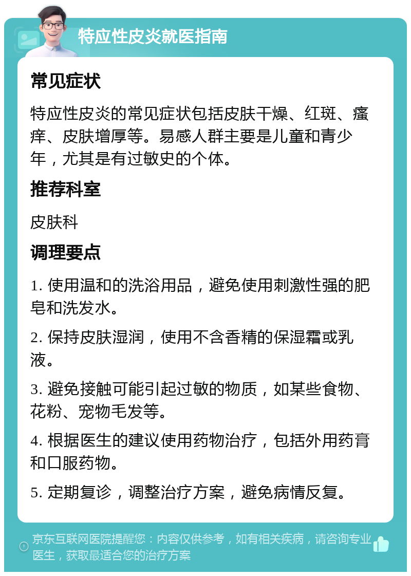 特应性皮炎就医指南 常见症状 特应性皮炎的常见症状包括皮肤干燥、红斑、瘙痒、皮肤增厚等。易感人群主要是儿童和青少年，尤其是有过敏史的个体。 推荐科室 皮肤科 调理要点 1. 使用温和的洗浴用品，避免使用刺激性强的肥皂和洗发水。 2. 保持皮肤湿润，使用不含香精的保湿霜或乳液。 3. 避免接触可能引起过敏的物质，如某些食物、花粉、宠物毛发等。 4. 根据医生的建议使用药物治疗，包括外用药膏和口服药物。 5. 定期复诊，调整治疗方案，避免病情反复。