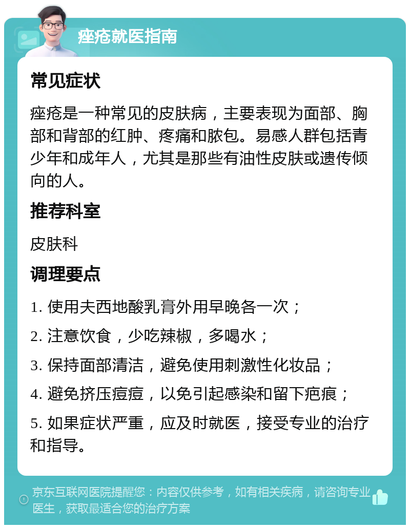 痤疮就医指南 常见症状 痤疮是一种常见的皮肤病，主要表现为面部、胸部和背部的红肿、疼痛和脓包。易感人群包括青少年和成年人，尤其是那些有油性皮肤或遗传倾向的人。 推荐科室 皮肤科 调理要点 1. 使用夫西地酸乳膏外用早晚各一次； 2. 注意饮食，少吃辣椒，多喝水； 3. 保持面部清洁，避免使用刺激性化妆品； 4. 避免挤压痘痘，以免引起感染和留下疤痕； 5. 如果症状严重，应及时就医，接受专业的治疗和指导。