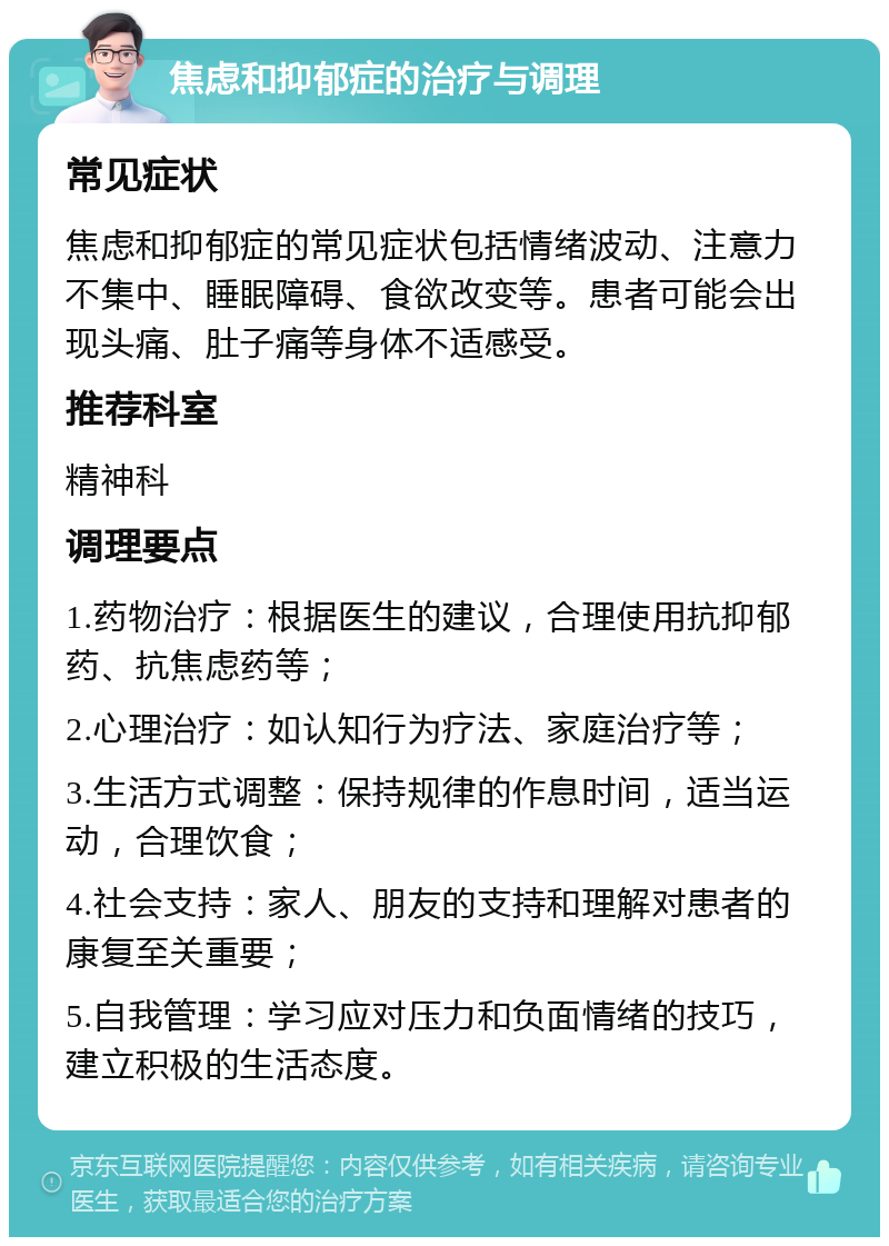 焦虑和抑郁症的治疗与调理 常见症状 焦虑和抑郁症的常见症状包括情绪波动、注意力不集中、睡眠障碍、食欲改变等。患者可能会出现头痛、肚子痛等身体不适感受。 推荐科室 精神科 调理要点 1.药物治疗：根据医生的建议，合理使用抗抑郁药、抗焦虑药等； 2.心理治疗：如认知行为疗法、家庭治疗等； 3.生活方式调整：保持规律的作息时间，适当运动，合理饮食； 4.社会支持：家人、朋友的支持和理解对患者的康复至关重要； 5.自我管理：学习应对压力和负面情绪的技巧，建立积极的生活态度。