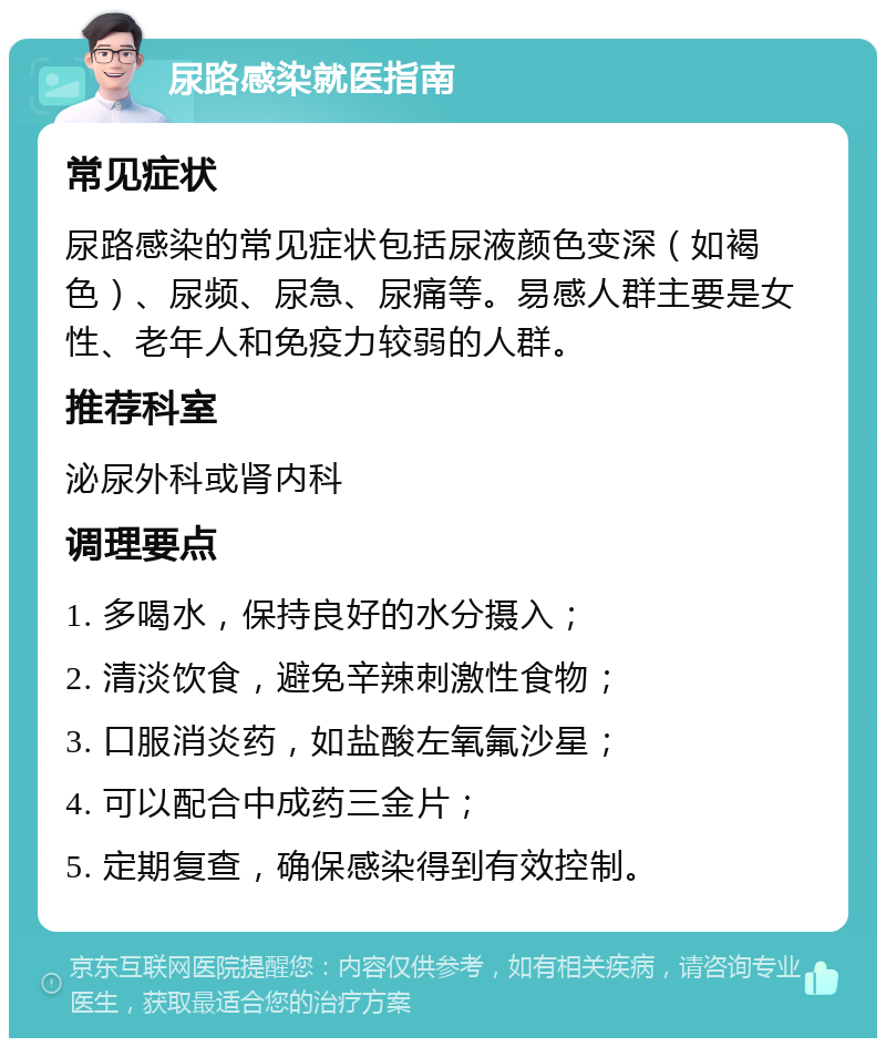 尿路感染就医指南 常见症状 尿路感染的常见症状包括尿液颜色变深（如褐色）、尿频、尿急、尿痛等。易感人群主要是女性、老年人和免疫力较弱的人群。 推荐科室 泌尿外科或肾内科 调理要点 1. 多喝水，保持良好的水分摄入； 2. 清淡饮食，避免辛辣刺激性食物； 3. 口服消炎药，如盐酸左氧氟沙星； 4. 可以配合中成药三金片； 5. 定期复查，确保感染得到有效控制。