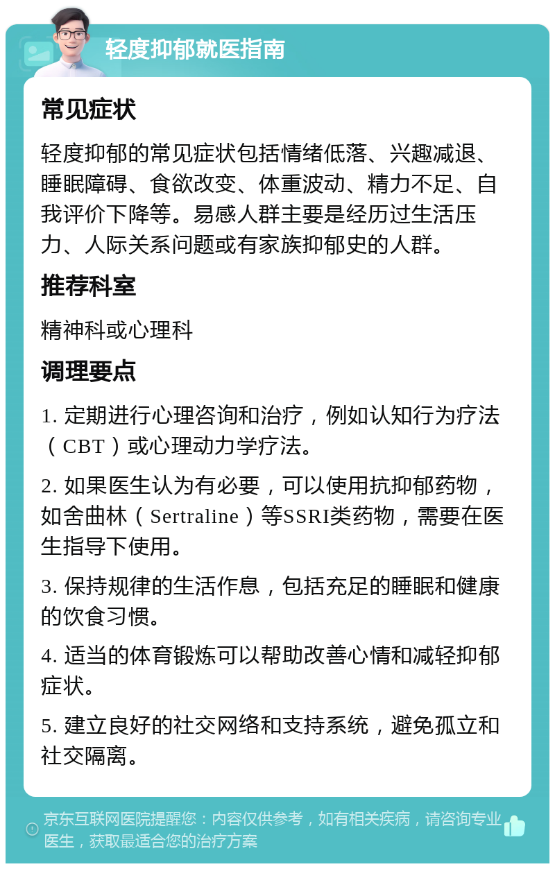 轻度抑郁就医指南 常见症状 轻度抑郁的常见症状包括情绪低落、兴趣减退、睡眠障碍、食欲改变、体重波动、精力不足、自我评价下降等。易感人群主要是经历过生活压力、人际关系问题或有家族抑郁史的人群。 推荐科室 精神科或心理科 调理要点 1. 定期进行心理咨询和治疗，例如认知行为疗法（CBT）或心理动力学疗法。 2. 如果医生认为有必要，可以使用抗抑郁药物，如舍曲林（Sertraline）等SSRI类药物，需要在医生指导下使用。 3. 保持规律的生活作息，包括充足的睡眠和健康的饮食习惯。 4. 适当的体育锻炼可以帮助改善心情和减轻抑郁症状。 5. 建立良好的社交网络和支持系统，避免孤立和社交隔离。