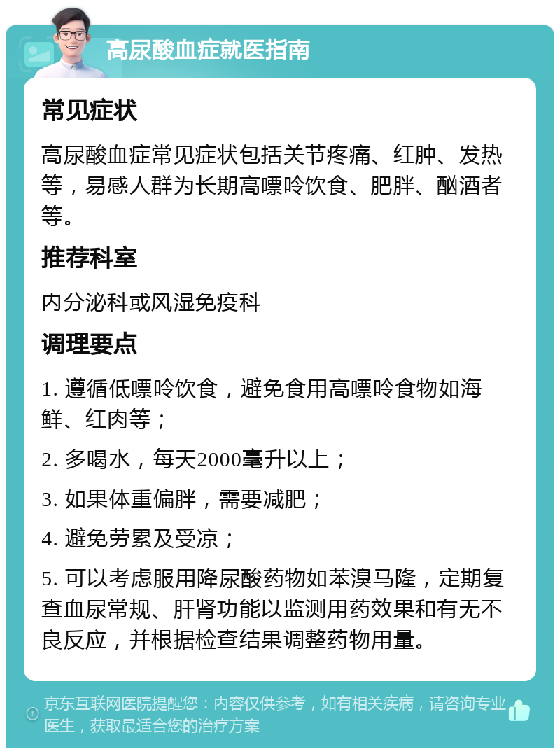 高尿酸血症就医指南 常见症状 高尿酸血症常见症状包括关节疼痛、红肿、发热等，易感人群为长期高嘌呤饮食、肥胖、酗酒者等。 推荐科室 内分泌科或风湿免疫科 调理要点 1. 遵循低嘌呤饮食，避免食用高嘌呤食物如海鲜、红肉等； 2. 多喝水，每天2000毫升以上； 3. 如果体重偏胖，需要减肥； 4. 避免劳累及受凉； 5. 可以考虑服用降尿酸药物如苯溴马隆，定期复查血尿常规、肝肾功能以监测用药效果和有无不良反应，并根据检查结果调整药物用量。