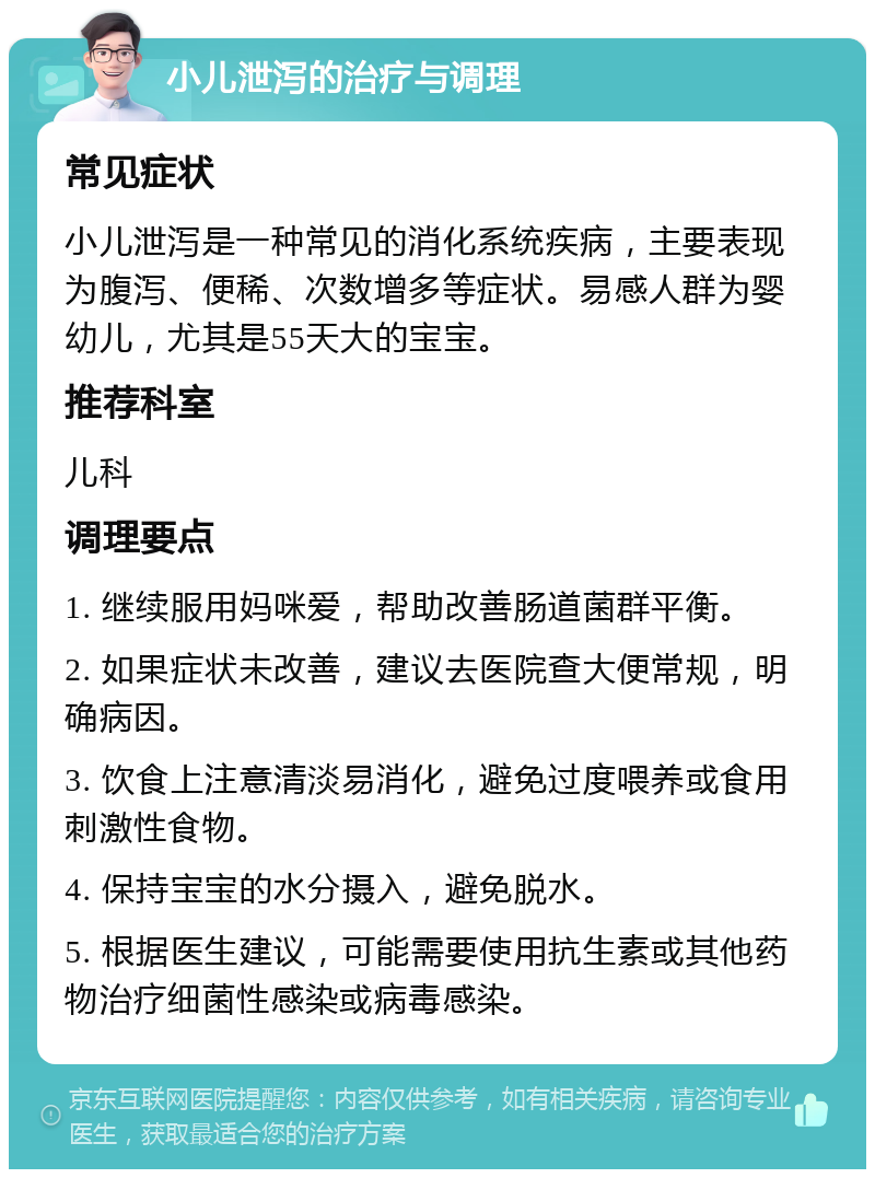 小儿泄泻的治疗与调理 常见症状 小儿泄泻是一种常见的消化系统疾病，主要表现为腹泻、便稀、次数增多等症状。易感人群为婴幼儿，尤其是55天大的宝宝。 推荐科室 儿科 调理要点 1. 继续服用妈咪爱，帮助改善肠道菌群平衡。 2. 如果症状未改善，建议去医院查大便常规，明确病因。 3. 饮食上注意清淡易消化，避免过度喂养或食用刺激性食物。 4. 保持宝宝的水分摄入，避免脱水。 5. 根据医生建议，可能需要使用抗生素或其他药物治疗细菌性感染或病毒感染。