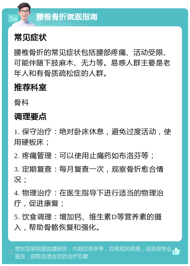 腰椎骨折就医指南 常见症状 腰椎骨折的常见症状包括腰部疼痛、活动受限、可能伴随下肢麻木、无力等。易感人群主要是老年人和有骨质疏松症的人群。 推荐科室 骨科 调理要点 1. 保守治疗：绝对卧床休息，避免过度活动，使用硬板床； 2. 疼痛管理：可以使用止痛药如布洛芬等； 3. 定期复查：每月复查一次，观察骨折愈合情况； 4. 物理治疗：在医生指导下进行适当的物理治疗，促进康复； 5. 饮食调理：增加钙、维生素D等营养素的摄入，帮助骨骼恢复和强化。