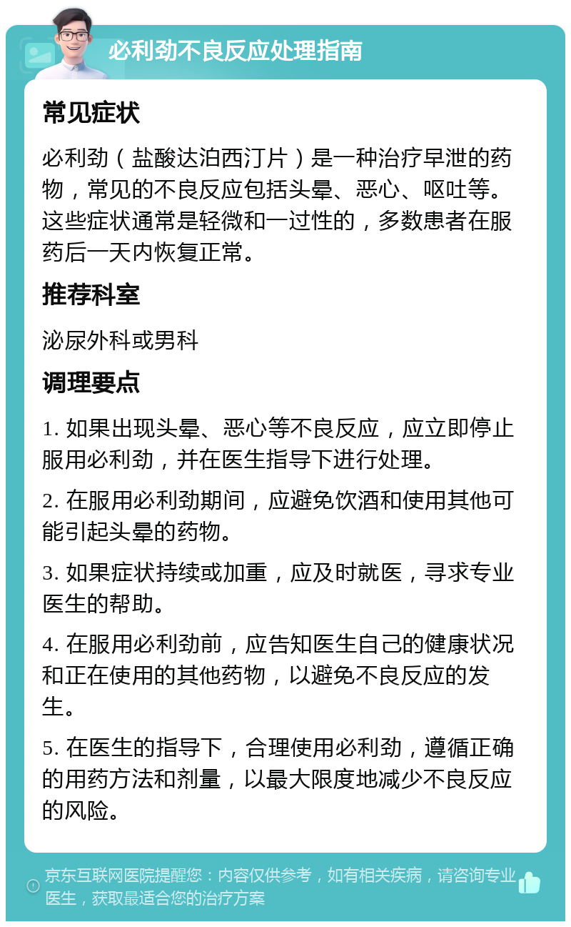 必利劲不良反应处理指南 常见症状 必利劲（盐酸达泊西汀片）是一种治疗早泄的药物，常见的不良反应包括头晕、恶心、呕吐等。这些症状通常是轻微和一过性的，多数患者在服药后一天内恢复正常。 推荐科室 泌尿外科或男科 调理要点 1. 如果出现头晕、恶心等不良反应，应立即停止服用必利劲，并在医生指导下进行处理。 2. 在服用必利劲期间，应避免饮酒和使用其他可能引起头晕的药物。 3. 如果症状持续或加重，应及时就医，寻求专业医生的帮助。 4. 在服用必利劲前，应告知医生自己的健康状况和正在使用的其他药物，以避免不良反应的发生。 5. 在医生的指导下，合理使用必利劲，遵循正确的用药方法和剂量，以最大限度地减少不良反应的风险。