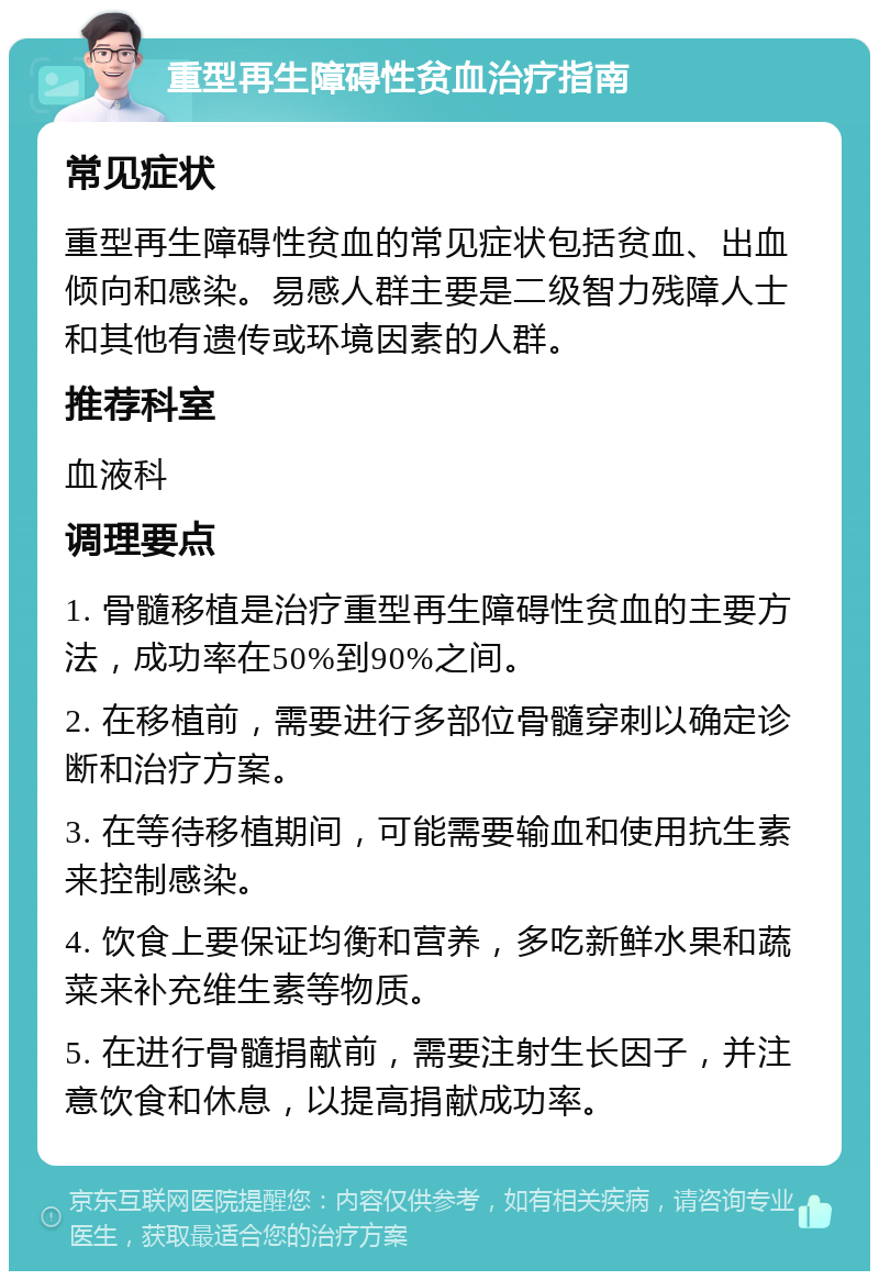 重型再生障碍性贫血治疗指南 常见症状 重型再生障碍性贫血的常见症状包括贫血、出血倾向和感染。易感人群主要是二级智力残障人士和其他有遗传或环境因素的人群。 推荐科室 血液科 调理要点 1. 骨髓移植是治疗重型再生障碍性贫血的主要方法，成功率在50%到90%之间。 2. 在移植前，需要进行多部位骨髓穿刺以确定诊断和治疗方案。 3. 在等待移植期间，可能需要输血和使用抗生素来控制感染。 4. 饮食上要保证均衡和营养，多吃新鲜水果和蔬菜来补充维生素等物质。 5. 在进行骨髓捐献前，需要注射生长因子，并注意饮食和休息，以提高捐献成功率。