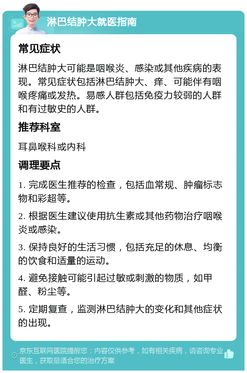 淋巴结肿大就医指南 常见症状 淋巴结肿大可能是咽喉炎、感染或其他疾病的表现。常见症状包括淋巴结肿大、痒、可能伴有咽喉疼痛或发热。易感人群包括免疫力较弱的人群和有过敏史的人群。 推荐科室 耳鼻喉科或内科 调理要点 1. 完成医生推荐的检查，包括血常规、肿瘤标志物和彩超等。 2. 根据医生建议使用抗生素或其他药物治疗咽喉炎或感染。 3. 保持良好的生活习惯，包括充足的休息、均衡的饮食和适量的运动。 4. 避免接触可能引起过敏或刺激的物质，如甲醛、粉尘等。 5. 定期复查，监测淋巴结肿大的变化和其他症状的出现。