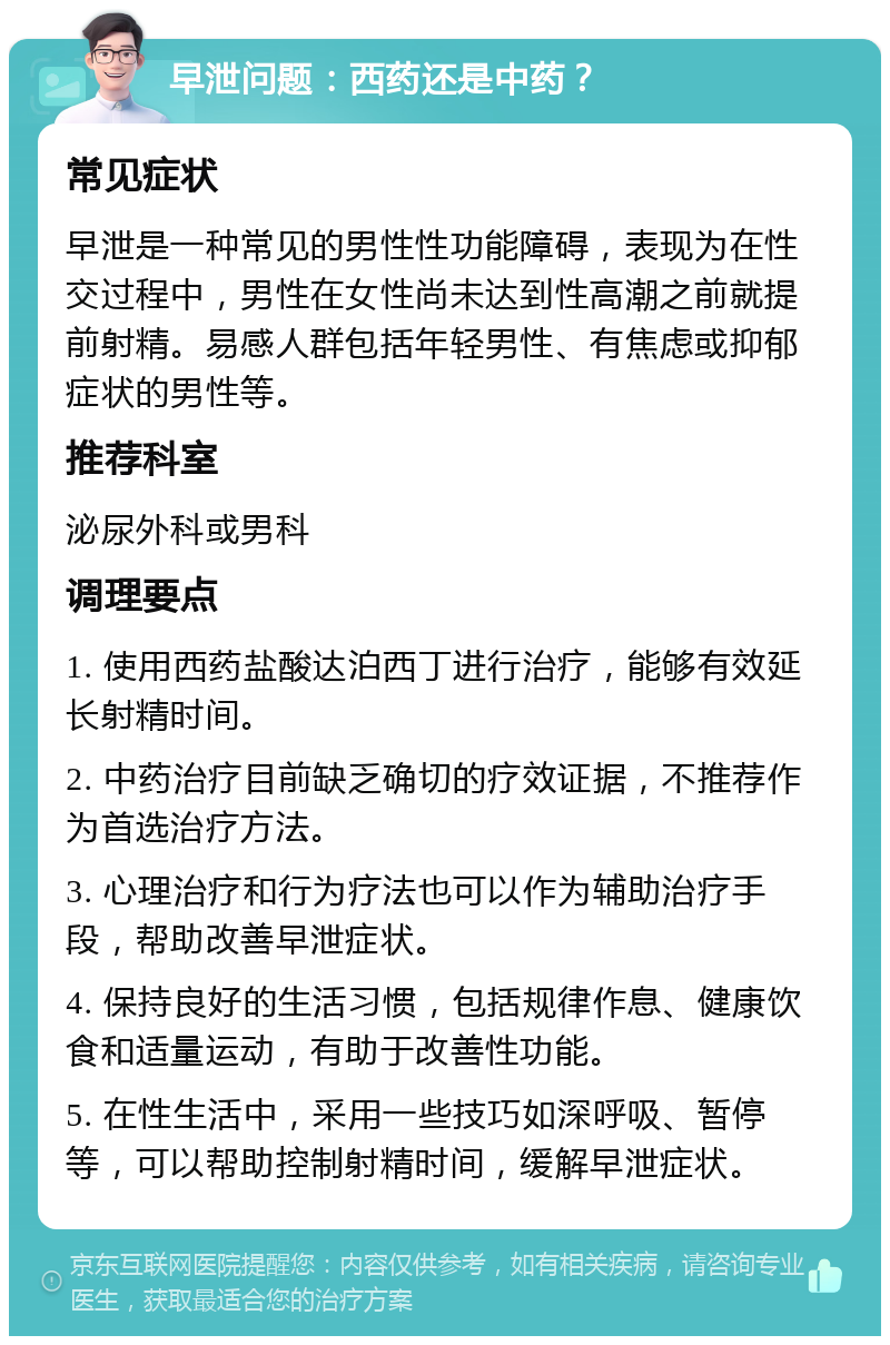 早泄问题：西药还是中药？ 常见症状 早泄是一种常见的男性性功能障碍，表现为在性交过程中，男性在女性尚未达到性高潮之前就提前射精。易感人群包括年轻男性、有焦虑或抑郁症状的男性等。 推荐科室 泌尿外科或男科 调理要点 1. 使用西药盐酸达泊西丁进行治疗，能够有效延长射精时间。 2. 中药治疗目前缺乏确切的疗效证据，不推荐作为首选治疗方法。 3. 心理治疗和行为疗法也可以作为辅助治疗手段，帮助改善早泄症状。 4. 保持良好的生活习惯，包括规律作息、健康饮食和适量运动，有助于改善性功能。 5. 在性生活中，采用一些技巧如深呼吸、暂停等，可以帮助控制射精时间，缓解早泄症状。