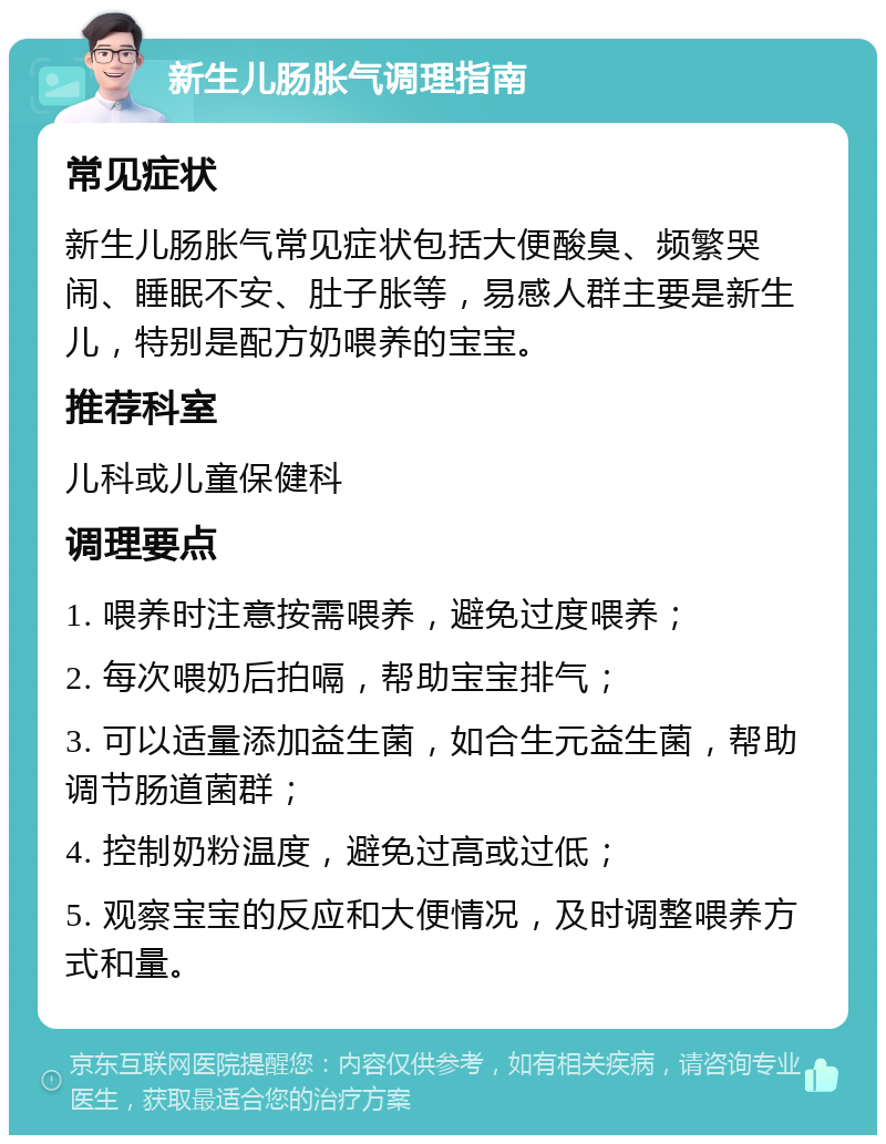 新生儿肠胀气调理指南 常见症状 新生儿肠胀气常见症状包括大便酸臭、频繁哭闹、睡眠不安、肚子胀等，易感人群主要是新生儿，特别是配方奶喂养的宝宝。 推荐科室 儿科或儿童保健科 调理要点 1. 喂养时注意按需喂养，避免过度喂养； 2. 每次喂奶后拍嗝，帮助宝宝排气； 3. 可以适量添加益生菌，如合生元益生菌，帮助调节肠道菌群； 4. 控制奶粉温度，避免过高或过低； 5. 观察宝宝的反应和大便情况，及时调整喂养方式和量。