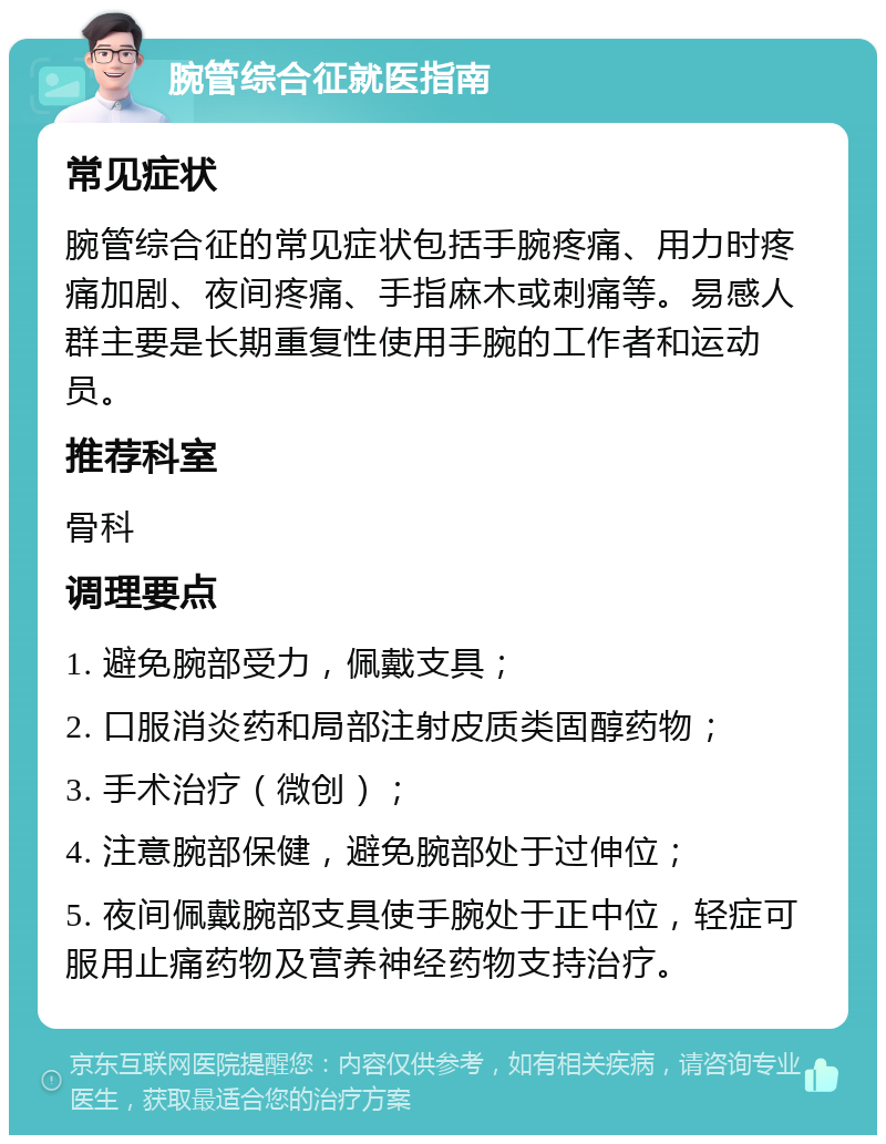 腕管综合征就医指南 常见症状 腕管综合征的常见症状包括手腕疼痛、用力时疼痛加剧、夜间疼痛、手指麻木或刺痛等。易感人群主要是长期重复性使用手腕的工作者和运动员。 推荐科室 骨科 调理要点 1. 避免腕部受力，佩戴支具； 2. 口服消炎药和局部注射皮质类固醇药物； 3. 手术治疗（微创）； 4. 注意腕部保健，避免腕部处于过伸位； 5. 夜间佩戴腕部支具使手腕处于正中位，轻症可服用止痛药物及营养神经药物支持治疗。