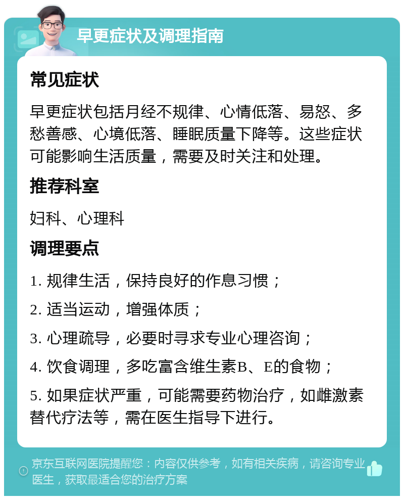 早更症状及调理指南 常见症状 早更症状包括月经不规律、心情低落、易怒、多愁善感、心境低落、睡眠质量下降等。这些症状可能影响生活质量，需要及时关注和处理。 推荐科室 妇科、心理科 调理要点 1. 规律生活，保持良好的作息习惯； 2. 适当运动，增强体质； 3. 心理疏导，必要时寻求专业心理咨询； 4. 饮食调理，多吃富含维生素B、E的食物； 5. 如果症状严重，可能需要药物治疗，如雌激素替代疗法等，需在医生指导下进行。