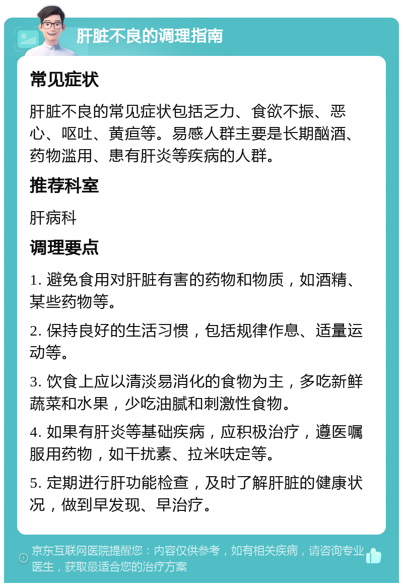 肝脏不良的调理指南 常见症状 肝脏不良的常见症状包括乏力、食欲不振、恶心、呕吐、黄疸等。易感人群主要是长期酗酒、药物滥用、患有肝炎等疾病的人群。 推荐科室 肝病科 调理要点 1. 避免食用对肝脏有害的药物和物质，如酒精、某些药物等。 2. 保持良好的生活习惯，包括规律作息、适量运动等。 3. 饮食上应以清淡易消化的食物为主，多吃新鲜蔬菜和水果，少吃油腻和刺激性食物。 4. 如果有肝炎等基础疾病，应积极治疗，遵医嘱服用药物，如干扰素、拉米呋定等。 5. 定期进行肝功能检查，及时了解肝脏的健康状况，做到早发现、早治疗。