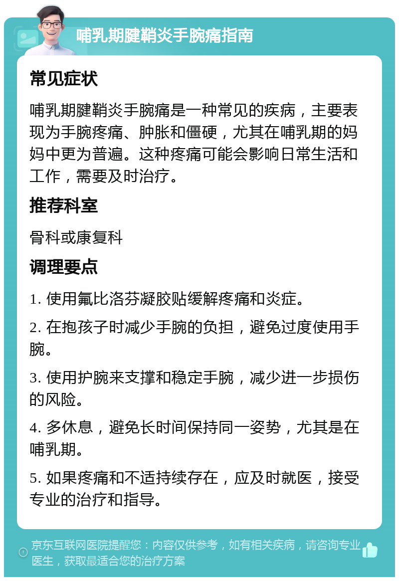 哺乳期腱鞘炎手腕痛指南 常见症状 哺乳期腱鞘炎手腕痛是一种常见的疾病，主要表现为手腕疼痛、肿胀和僵硬，尤其在哺乳期的妈妈中更为普遍。这种疼痛可能会影响日常生活和工作，需要及时治疗。 推荐科室 骨科或康复科 调理要点 1. 使用氟比洛芬凝胶贴缓解疼痛和炎症。 2. 在抱孩子时减少手腕的负担，避免过度使用手腕。 3. 使用护腕来支撑和稳定手腕，减少进一步损伤的风险。 4. 多休息，避免长时间保持同一姿势，尤其是在哺乳期。 5. 如果疼痛和不适持续存在，应及时就医，接受专业的治疗和指导。