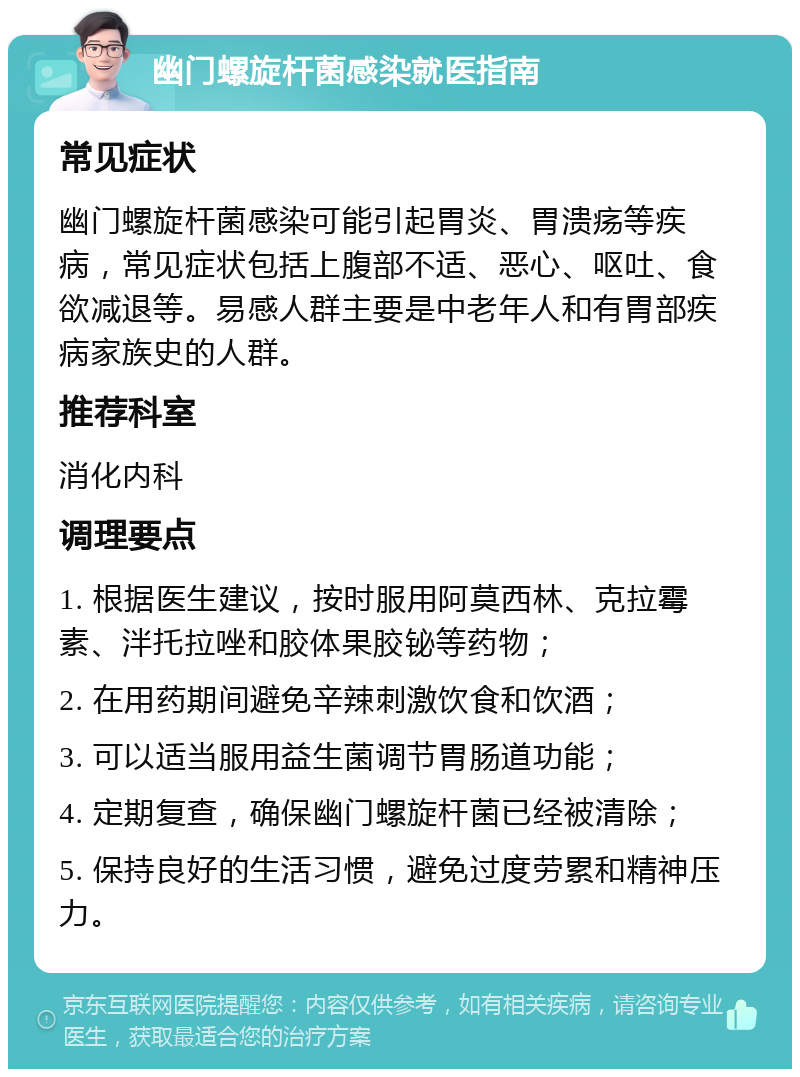 幽门螺旋杆菌感染就医指南 常见症状 幽门螺旋杆菌感染可能引起胃炎、胃溃疡等疾病，常见症状包括上腹部不适、恶心、呕吐、食欲减退等。易感人群主要是中老年人和有胃部疾病家族史的人群。 推荐科室 消化内科 调理要点 1. 根据医生建议，按时服用阿莫西林、克拉霉素、泮托拉唑和胶体果胶铋等药物； 2. 在用药期间避免辛辣刺激饮食和饮酒； 3. 可以适当服用益生菌调节胃肠道功能； 4. 定期复查，确保幽门螺旋杆菌已经被清除； 5. 保持良好的生活习惯，避免过度劳累和精神压力。