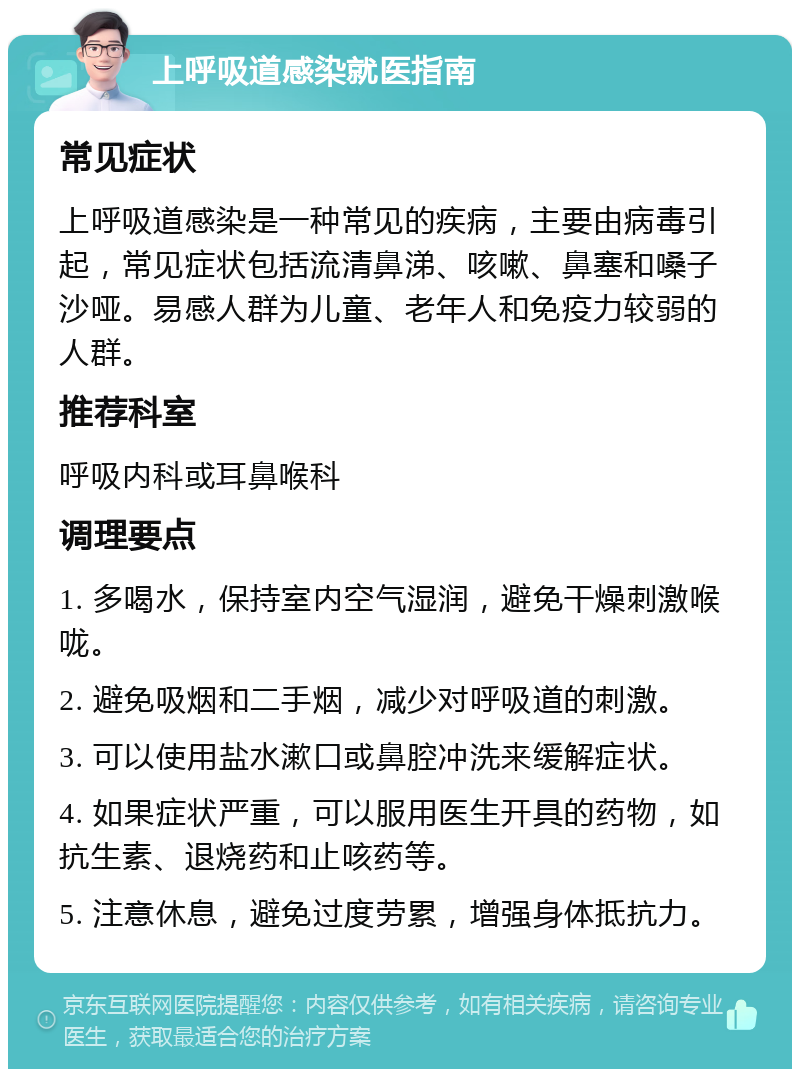 上呼吸道感染就医指南 常见症状 上呼吸道感染是一种常见的疾病，主要由病毒引起，常见症状包括流清鼻涕、咳嗽、鼻塞和嗓子沙哑。易感人群为儿童、老年人和免疫力较弱的人群。 推荐科室 呼吸内科或耳鼻喉科 调理要点 1. 多喝水，保持室内空气湿润，避免干燥刺激喉咙。 2. 避免吸烟和二手烟，减少对呼吸道的刺激。 3. 可以使用盐水漱口或鼻腔冲洗来缓解症状。 4. 如果症状严重，可以服用医生开具的药物，如抗生素、退烧药和止咳药等。 5. 注意休息，避免过度劳累，增强身体抵抗力。