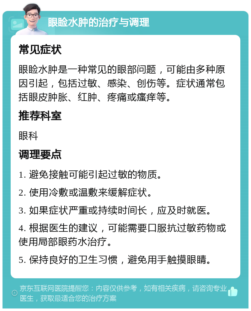 眼睑水肿的治疗与调理 常见症状 眼睑水肿是一种常见的眼部问题，可能由多种原因引起，包括过敏、感染、创伤等。症状通常包括眼皮肿胀、红肿、疼痛或瘙痒等。 推荐科室 眼科 调理要点 1. 避免接触可能引起过敏的物质。 2. 使用冷敷或温敷来缓解症状。 3. 如果症状严重或持续时间长，应及时就医。 4. 根据医生的建议，可能需要口服抗过敏药物或使用局部眼药水治疗。 5. 保持良好的卫生习惯，避免用手触摸眼睛。