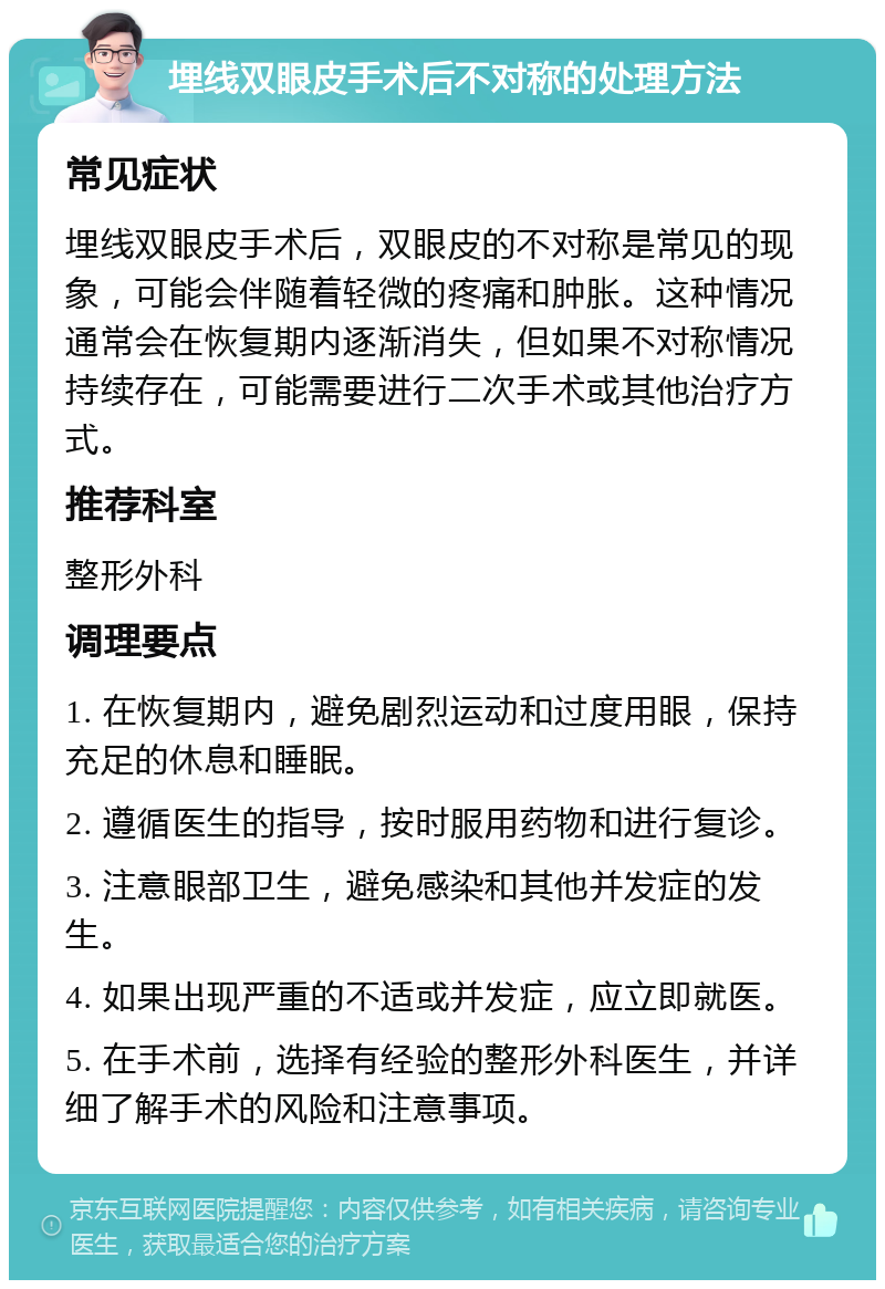 埋线双眼皮手术后不对称的处理方法 常见症状 埋线双眼皮手术后，双眼皮的不对称是常见的现象，可能会伴随着轻微的疼痛和肿胀。这种情况通常会在恢复期内逐渐消失，但如果不对称情况持续存在，可能需要进行二次手术或其他治疗方式。 推荐科室 整形外科 调理要点 1. 在恢复期内，避免剧烈运动和过度用眼，保持充足的休息和睡眠。 2. 遵循医生的指导，按时服用药物和进行复诊。 3. 注意眼部卫生，避免感染和其他并发症的发生。 4. 如果出现严重的不适或并发症，应立即就医。 5. 在手术前，选择有经验的整形外科医生，并详细了解手术的风险和注意事项。