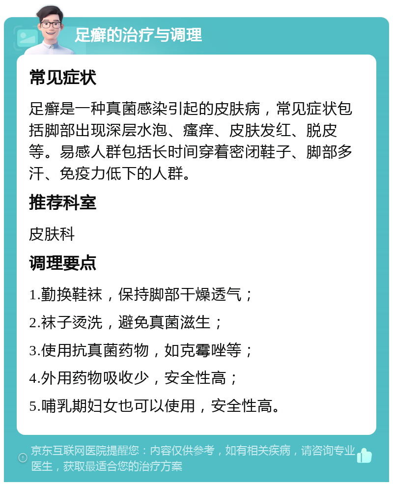 足癣的治疗与调理 常见症状 足癣是一种真菌感染引起的皮肤病，常见症状包括脚部出现深层水泡、瘙痒、皮肤发红、脱皮等。易感人群包括长时间穿着密闭鞋子、脚部多汗、免疫力低下的人群。 推荐科室 皮肤科 调理要点 1.勤换鞋袜，保持脚部干燥透气； 2.袜子烫洗，避免真菌滋生； 3.使用抗真菌药物，如克霉唑等； 4.外用药物吸收少，安全性高； 5.哺乳期妇女也可以使用，安全性高。