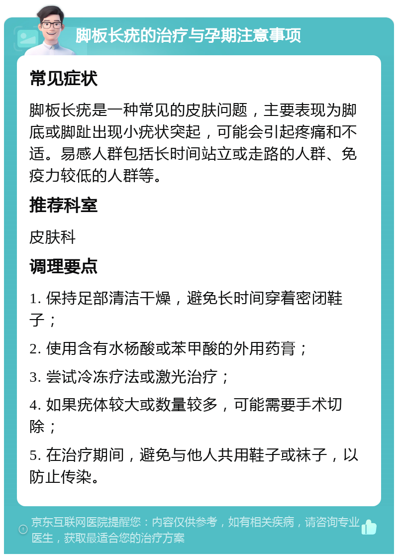 脚板长疣的治疗与孕期注意事项 常见症状 脚板长疣是一种常见的皮肤问题，主要表现为脚底或脚趾出现小疣状突起，可能会引起疼痛和不适。易感人群包括长时间站立或走路的人群、免疫力较低的人群等。 推荐科室 皮肤科 调理要点 1. 保持足部清洁干燥，避免长时间穿着密闭鞋子； 2. 使用含有水杨酸或苯甲酸的外用药膏； 3. 尝试冷冻疗法或激光治疗； 4. 如果疣体较大或数量较多，可能需要手术切除； 5. 在治疗期间，避免与他人共用鞋子或袜子，以防止传染。