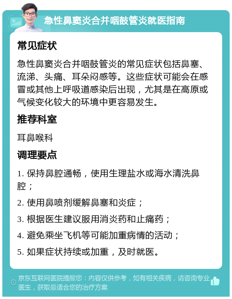 急性鼻窦炎合并咽鼓管炎就医指南 常见症状 急性鼻窦炎合并咽鼓管炎的常见症状包括鼻塞、流涕、头痛、耳朵闷感等。这些症状可能会在感冒或其他上呼吸道感染后出现，尤其是在高原或气候变化较大的环境中更容易发生。 推荐科室 耳鼻喉科 调理要点 1. 保持鼻腔通畅，使用生理盐水或海水清洗鼻腔； 2. 使用鼻喷剂缓解鼻塞和炎症； 3. 根据医生建议服用消炎药和止痛药； 4. 避免乘坐飞机等可能加重病情的活动； 5. 如果症状持续或加重，及时就医。