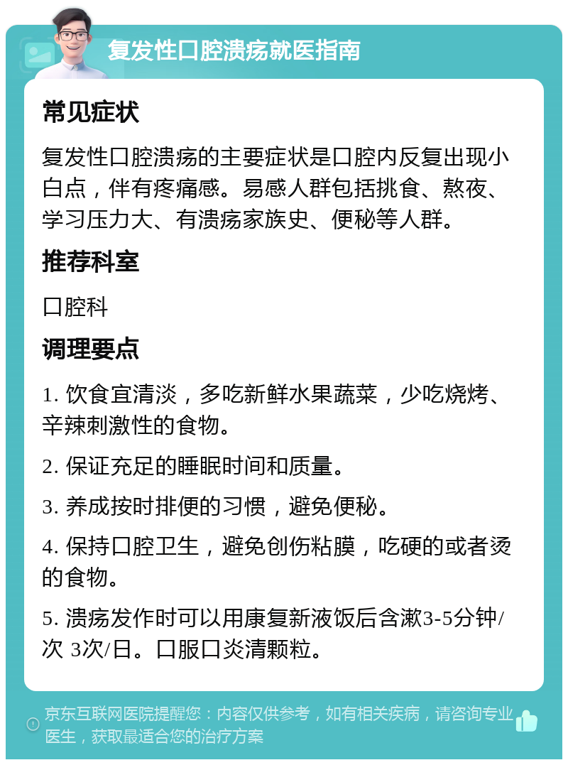 复发性口腔溃疡就医指南 常见症状 复发性口腔溃疡的主要症状是口腔内反复出现小白点，伴有疼痛感。易感人群包括挑食、熬夜、学习压力大、有溃疡家族史、便秘等人群。 推荐科室 口腔科 调理要点 1. 饮食宜清淡，多吃新鲜水果蔬菜，少吃烧烤、辛辣刺激性的食物。 2. 保证充足的睡眠时间和质量。 3. 养成按时排便的习惯，避免便秘。 4. 保持口腔卫生，避免创伤粘膜，吃硬的或者烫的食物。 5. 溃疡发作时可以用康复新液饭后含漱3-5分钟/次 3次/日。口服口炎清颗粒。