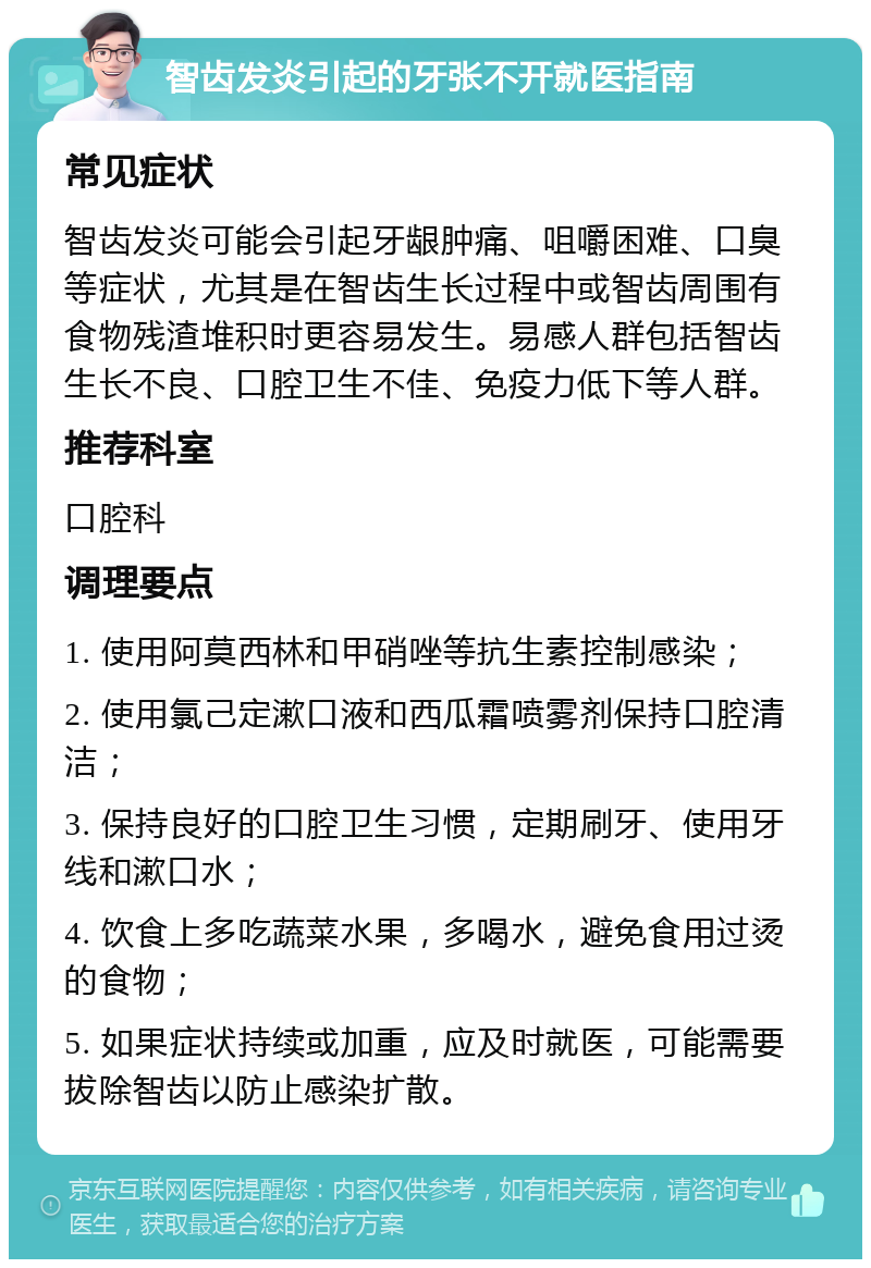 智齿发炎引起的牙张不开就医指南 常见症状 智齿发炎可能会引起牙龈肿痛、咀嚼困难、口臭等症状，尤其是在智齿生长过程中或智齿周围有食物残渣堆积时更容易发生。易感人群包括智齿生长不良、口腔卫生不佳、免疫力低下等人群。 推荐科室 口腔科 调理要点 1. 使用阿莫西林和甲硝唑等抗生素控制感染； 2. 使用氯己定漱口液和西瓜霜喷雾剂保持口腔清洁； 3. 保持良好的口腔卫生习惯，定期刷牙、使用牙线和漱口水； 4. 饮食上多吃蔬菜水果，多喝水，避免食用过烫的食物； 5. 如果症状持续或加重，应及时就医，可能需要拔除智齿以防止感染扩散。