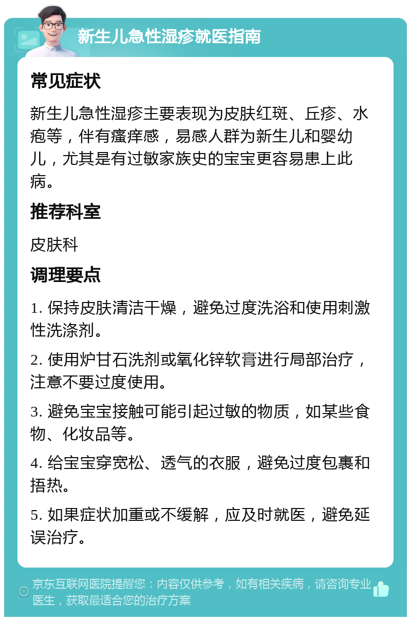 新生儿急性湿疹就医指南 常见症状 新生儿急性湿疹主要表现为皮肤红斑、丘疹、水疱等，伴有瘙痒感，易感人群为新生儿和婴幼儿，尤其是有过敏家族史的宝宝更容易患上此病。 推荐科室 皮肤科 调理要点 1. 保持皮肤清洁干燥，避免过度洗浴和使用刺激性洗涤剂。 2. 使用炉甘石洗剂或氧化锌软膏进行局部治疗，注意不要过度使用。 3. 避免宝宝接触可能引起过敏的物质，如某些食物、化妆品等。 4. 给宝宝穿宽松、透气的衣服，避免过度包裹和捂热。 5. 如果症状加重或不缓解，应及时就医，避免延误治疗。