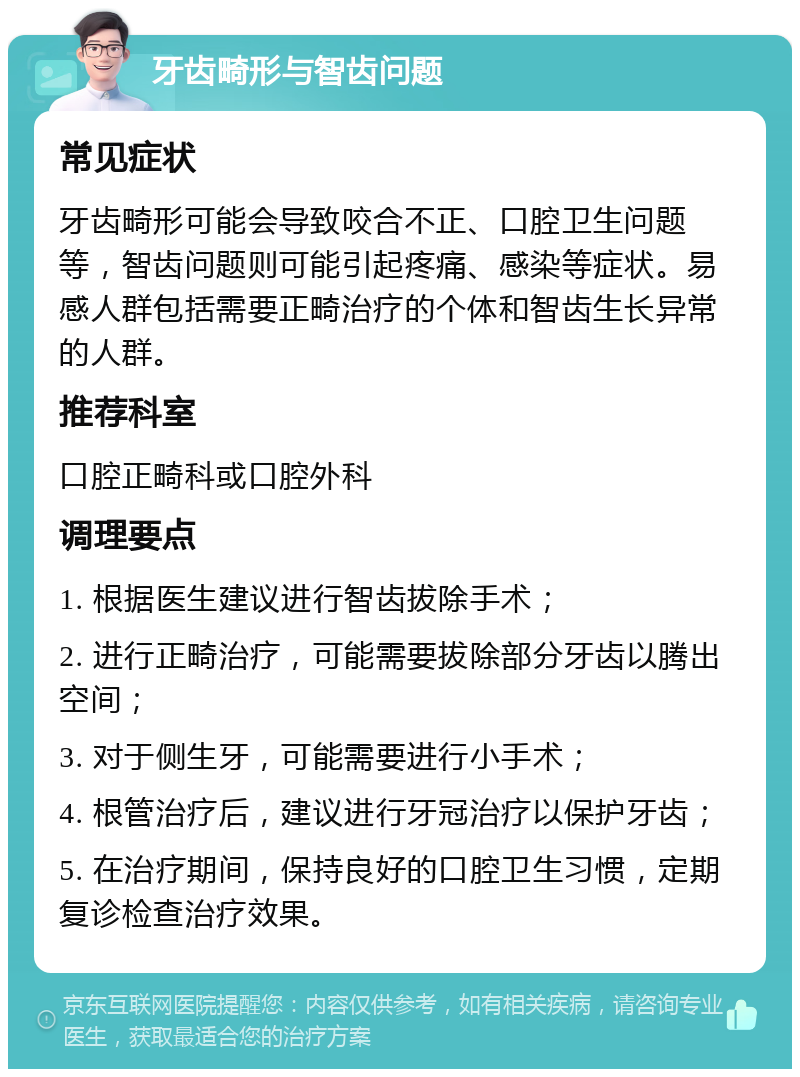 牙齿畸形与智齿问题 常见症状 牙齿畸形可能会导致咬合不正、口腔卫生问题等，智齿问题则可能引起疼痛、感染等症状。易感人群包括需要正畸治疗的个体和智齿生长异常的人群。 推荐科室 口腔正畸科或口腔外科 调理要点 1. 根据医生建议进行智齿拔除手术； 2. 进行正畸治疗，可能需要拔除部分牙齿以腾出空间； 3. 对于侧生牙，可能需要进行小手术； 4. 根管治疗后，建议进行牙冠治疗以保护牙齿； 5. 在治疗期间，保持良好的口腔卫生习惯，定期复诊检查治疗效果。