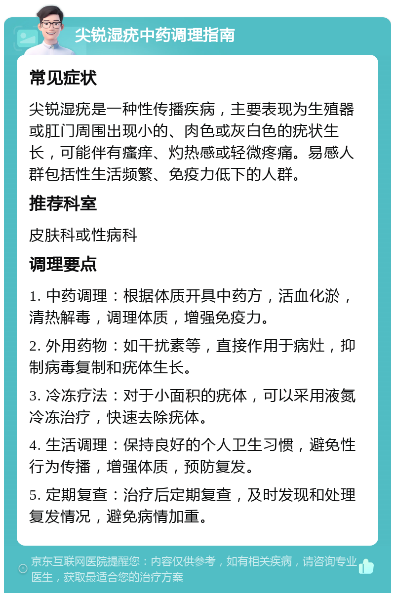 尖锐湿疣中药调理指南 常见症状 尖锐湿疣是一种性传播疾病，主要表现为生殖器或肛门周围出现小的、肉色或灰白色的疣状生长，可能伴有瘙痒、灼热感或轻微疼痛。易感人群包括性生活频繁、免疫力低下的人群。 推荐科室 皮肤科或性病科 调理要点 1. 中药调理：根据体质开具中药方，活血化淤，清热解毒，调理体质，增强免疫力。 2. 外用药物：如干扰素等，直接作用于病灶，抑制病毒复制和疣体生长。 3. 冷冻疗法：对于小面积的疣体，可以采用液氮冷冻治疗，快速去除疣体。 4. 生活调理：保持良好的个人卫生习惯，避免性行为传播，增强体质，预防复发。 5. 定期复查：治疗后定期复查，及时发现和处理复发情况，避免病情加重。