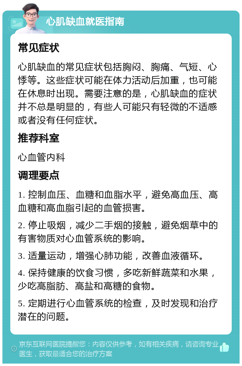 心肌缺血就医指南 常见症状 心肌缺血的常见症状包括胸闷、胸痛、气短、心悸等。这些症状可能在体力活动后加重，也可能在休息时出现。需要注意的是，心肌缺血的症状并不总是明显的，有些人可能只有轻微的不适感或者没有任何症状。 推荐科室 心血管内科 调理要点 1. 控制血压、血糖和血脂水平，避免高血压、高血糖和高血脂引起的血管损害。 2. 停止吸烟，减少二手烟的接触，避免烟草中的有害物质对心血管系统的影响。 3. 适量运动，增强心肺功能，改善血液循环。 4. 保持健康的饮食习惯，多吃新鲜蔬菜和水果，少吃高脂肪、高盐和高糖的食物。 5. 定期进行心血管系统的检查，及时发现和治疗潜在的问题。