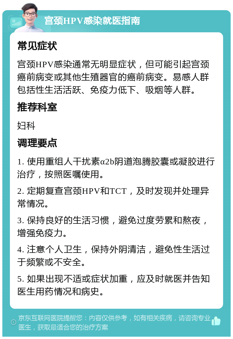 宫颈HPV感染就医指南 常见症状 宫颈HPV感染通常无明显症状，但可能引起宫颈癌前病变或其他生殖器官的癌前病变。易感人群包括性生活活跃、免疫力低下、吸烟等人群。 推荐科室 妇科 调理要点 1. 使用重组人干扰素α2b阴道泡腾胶囊或凝胶进行治疗，按照医嘱使用。 2. 定期复查宫颈HPV和TCT，及时发现并处理异常情况。 3. 保持良好的生活习惯，避免过度劳累和熬夜，增强免疫力。 4. 注意个人卫生，保持外阴清洁，避免性生活过于频繁或不安全。 5. 如果出现不适或症状加重，应及时就医并告知医生用药情况和病史。