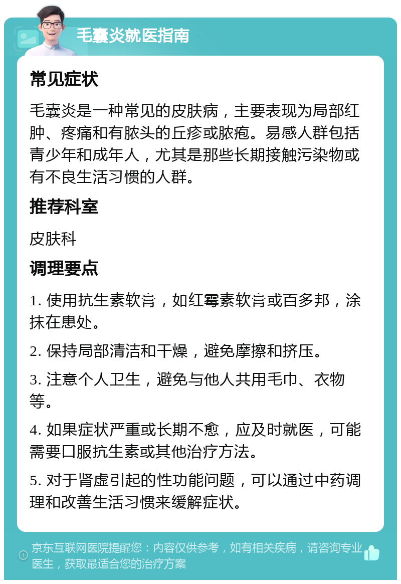 毛囊炎就医指南 常见症状 毛囊炎是一种常见的皮肤病，主要表现为局部红肿、疼痛和有脓头的丘疹或脓疱。易感人群包括青少年和成年人，尤其是那些长期接触污染物或有不良生活习惯的人群。 推荐科室 皮肤科 调理要点 1. 使用抗生素软膏，如红霉素软膏或百多邦，涂抹在患处。 2. 保持局部清洁和干燥，避免摩擦和挤压。 3. 注意个人卫生，避免与他人共用毛巾、衣物等。 4. 如果症状严重或长期不愈，应及时就医，可能需要口服抗生素或其他治疗方法。 5. 对于肾虚引起的性功能问题，可以通过中药调理和改善生活习惯来缓解症状。