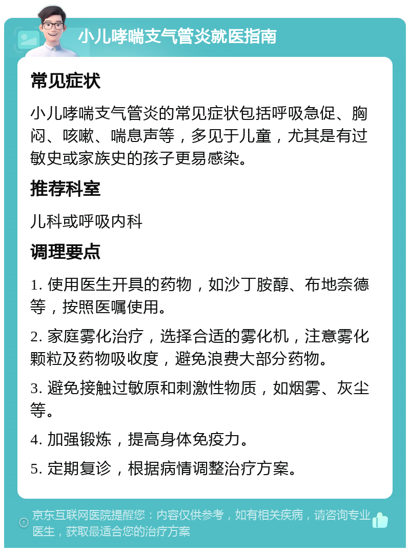 小儿哮喘支气管炎就医指南 常见症状 小儿哮喘支气管炎的常见症状包括呼吸急促、胸闷、咳嗽、喘息声等，多见于儿童，尤其是有过敏史或家族史的孩子更易感染。 推荐科室 儿科或呼吸内科 调理要点 1. 使用医生开具的药物，如沙丁胺醇、布地奈德等，按照医嘱使用。 2. 家庭雾化治疗，选择合适的雾化机，注意雾化颗粒及药物吸收度，避免浪费大部分药物。 3. 避免接触过敏原和刺激性物质，如烟雾、灰尘等。 4. 加强锻炼，提高身体免疫力。 5. 定期复诊，根据病情调整治疗方案。