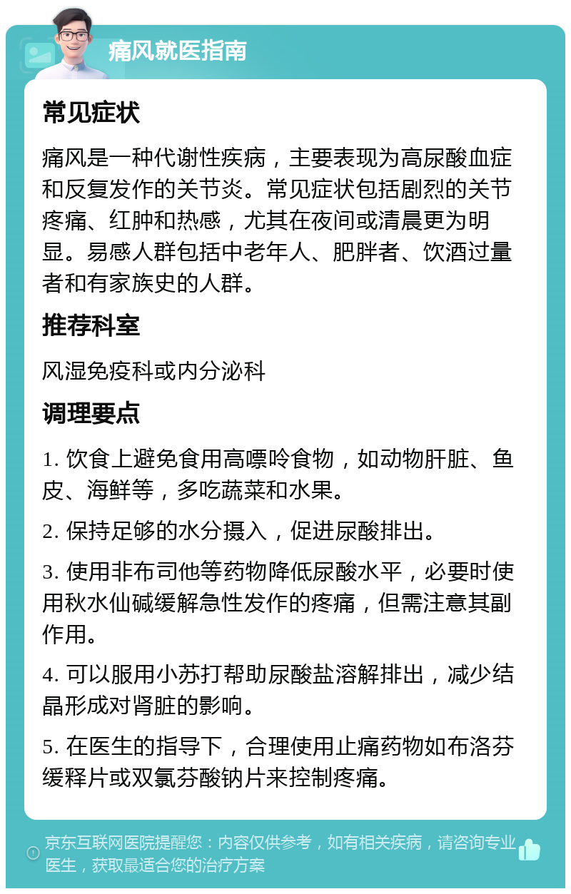 痛风就医指南 常见症状 痛风是一种代谢性疾病，主要表现为高尿酸血症和反复发作的关节炎。常见症状包括剧烈的关节疼痛、红肿和热感，尤其在夜间或清晨更为明显。易感人群包括中老年人、肥胖者、饮酒过量者和有家族史的人群。 推荐科室 风湿免疫科或内分泌科 调理要点 1. 饮食上避免食用高嘌呤食物，如动物肝脏、鱼皮、海鲜等，多吃蔬菜和水果。 2. 保持足够的水分摄入，促进尿酸排出。 3. 使用非布司他等药物降低尿酸水平，必要时使用秋水仙碱缓解急性发作的疼痛，但需注意其副作用。 4. 可以服用小苏打帮助尿酸盐溶解排出，减少结晶形成对肾脏的影响。 5. 在医生的指导下，合理使用止痛药物如布洛芬缓释片或双氯芬酸钠片来控制疼痛。