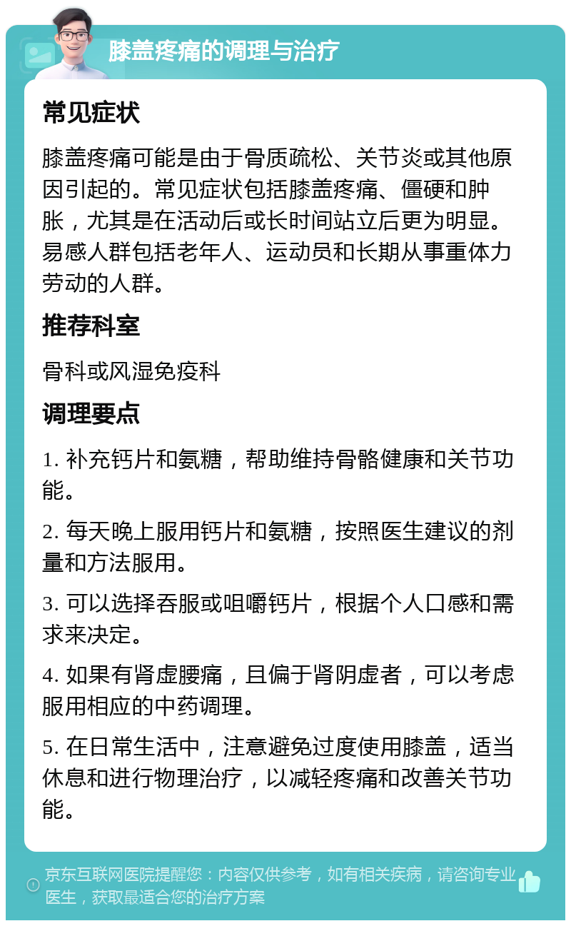 膝盖疼痛的调理与治疗 常见症状 膝盖疼痛可能是由于骨质疏松、关节炎或其他原因引起的。常见症状包括膝盖疼痛、僵硬和肿胀，尤其是在活动后或长时间站立后更为明显。易感人群包括老年人、运动员和长期从事重体力劳动的人群。 推荐科室 骨科或风湿免疫科 调理要点 1. 补充钙片和氨糖，帮助维持骨骼健康和关节功能。 2. 每天晚上服用钙片和氨糖，按照医生建议的剂量和方法服用。 3. 可以选择吞服或咀嚼钙片，根据个人口感和需求来决定。 4. 如果有肾虚腰痛，且偏于肾阴虚者，可以考虑服用相应的中药调理。 5. 在日常生活中，注意避免过度使用膝盖，适当休息和进行物理治疗，以减轻疼痛和改善关节功能。