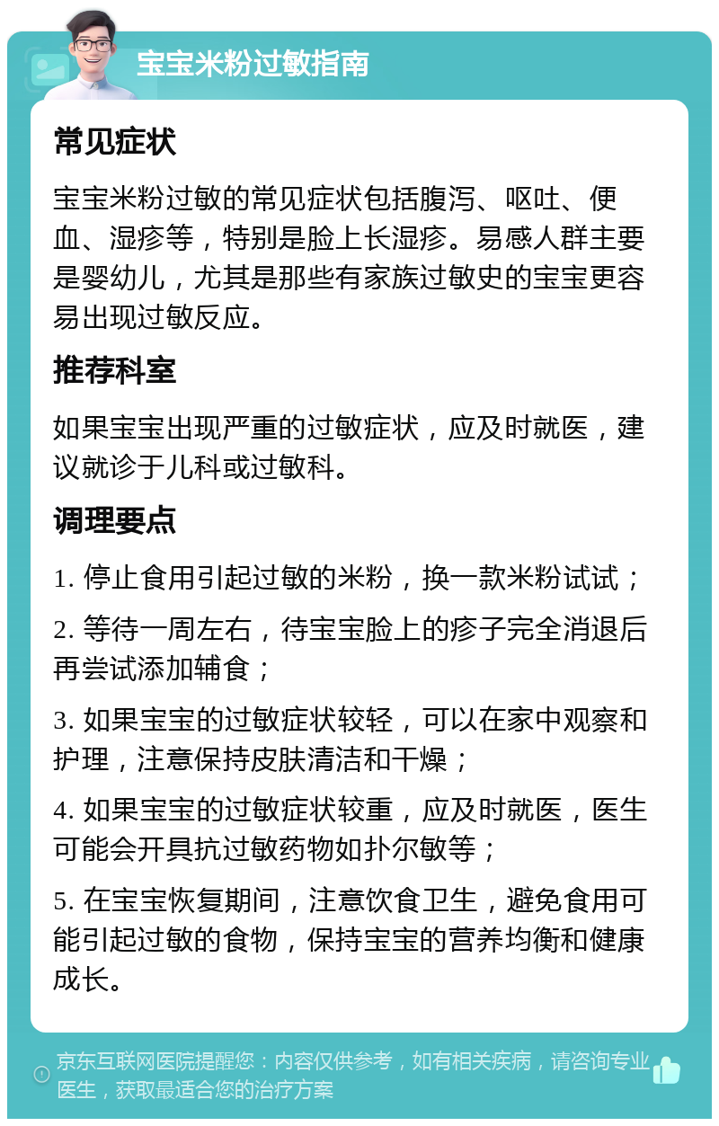 宝宝米粉过敏指南 常见症状 宝宝米粉过敏的常见症状包括腹泻、呕吐、便血、湿疹等，特别是脸上长湿疹。易感人群主要是婴幼儿，尤其是那些有家族过敏史的宝宝更容易出现过敏反应。 推荐科室 如果宝宝出现严重的过敏症状，应及时就医，建议就诊于儿科或过敏科。 调理要点 1. 停止食用引起过敏的米粉，换一款米粉试试； 2. 等待一周左右，待宝宝脸上的疹子完全消退后再尝试添加辅食； 3. 如果宝宝的过敏症状较轻，可以在家中观察和护理，注意保持皮肤清洁和干燥； 4. 如果宝宝的过敏症状较重，应及时就医，医生可能会开具抗过敏药物如扑尔敏等； 5. 在宝宝恢复期间，注意饮食卫生，避免食用可能引起过敏的食物，保持宝宝的营养均衡和健康成长。