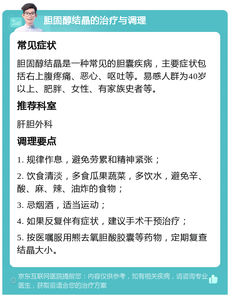 胆固醇结晶的治疗与调理 常见症状 胆固醇结晶是一种常见的胆囊疾病，主要症状包括右上腹疼痛、恶心、呕吐等。易感人群为40岁以上、肥胖、女性、有家族史者等。 推荐科室 肝胆外科 调理要点 1. 规律作息，避免劳累和精神紧张； 2. 饮食清淡，多食瓜果蔬菜，多饮水，避免辛、酸、麻、辣、油炸的食物； 3. 忌烟酒，适当运动； 4. 如果反复伴有症状，建议手术干预治疗； 5. 按医嘱服用熊去氧胆酸胶囊等药物，定期复查结晶大小。