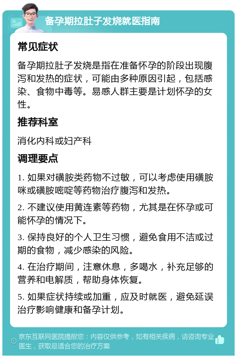 备孕期拉肚子发烧就医指南 常见症状 备孕期拉肚子发烧是指在准备怀孕的阶段出现腹泻和发热的症状，可能由多种原因引起，包括感染、食物中毒等。易感人群主要是计划怀孕的女性。 推荐科室 消化内科或妇产科 调理要点 1. 如果对磺胺类药物不过敏，可以考虑使用磺胺咪或磺胺嘧啶等药物治疗腹泻和发热。 2. 不建议使用黄连素等药物，尤其是在怀孕或可能怀孕的情况下。 3. 保持良好的个人卫生习惯，避免食用不洁或过期的食物，减少感染的风险。 4. 在治疗期间，注意休息，多喝水，补充足够的营养和电解质，帮助身体恢复。 5. 如果症状持续或加重，应及时就医，避免延误治疗影响健康和备孕计划。