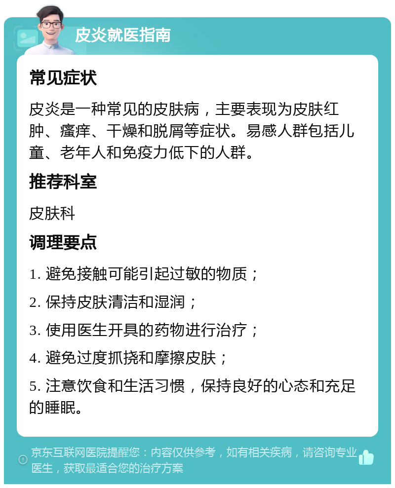 皮炎就医指南 常见症状 皮炎是一种常见的皮肤病，主要表现为皮肤红肿、瘙痒、干燥和脱屑等症状。易感人群包括儿童、老年人和免疫力低下的人群。 推荐科室 皮肤科 调理要点 1. 避免接触可能引起过敏的物质； 2. 保持皮肤清洁和湿润； 3. 使用医生开具的药物进行治疗； 4. 避免过度抓挠和摩擦皮肤； 5. 注意饮食和生活习惯，保持良好的心态和充足的睡眠。