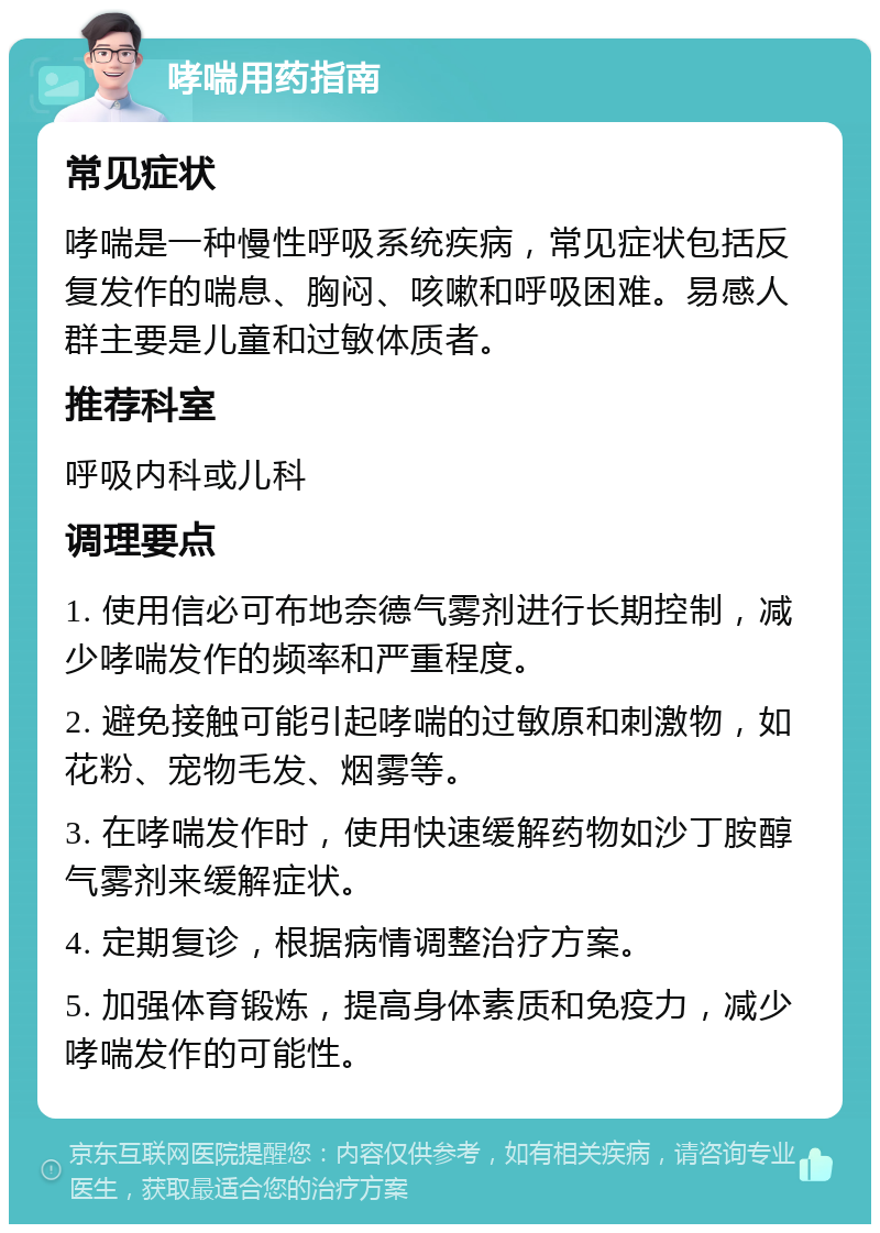 哮喘用药指南 常见症状 哮喘是一种慢性呼吸系统疾病，常见症状包括反复发作的喘息、胸闷、咳嗽和呼吸困难。易感人群主要是儿童和过敏体质者。 推荐科室 呼吸内科或儿科 调理要点 1. 使用信必可布地奈德气雾剂进行长期控制，减少哮喘发作的频率和严重程度。 2. 避免接触可能引起哮喘的过敏原和刺激物，如花粉、宠物毛发、烟雾等。 3. 在哮喘发作时，使用快速缓解药物如沙丁胺醇气雾剂来缓解症状。 4. 定期复诊，根据病情调整治疗方案。 5. 加强体育锻炼，提高身体素质和免疫力，减少哮喘发作的可能性。