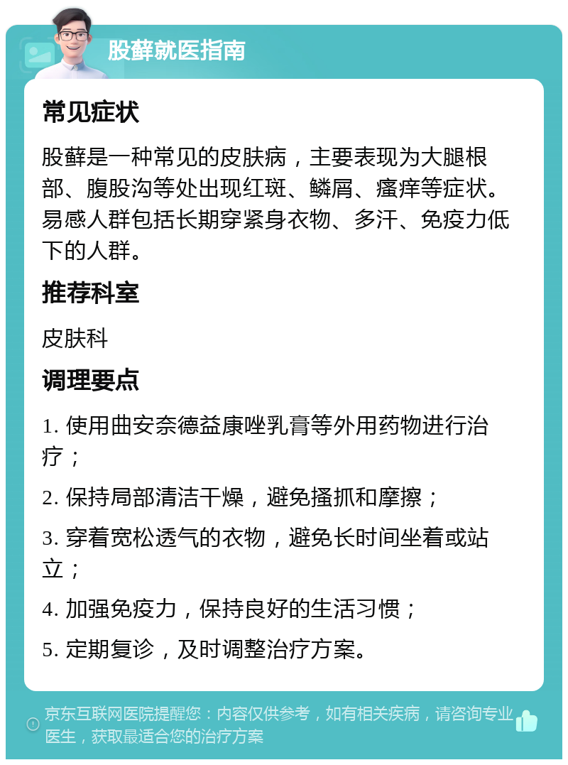 股藓就医指南 常见症状 股藓是一种常见的皮肤病，主要表现为大腿根部、腹股沟等处出现红斑、鳞屑、瘙痒等症状。易感人群包括长期穿紧身衣物、多汗、免疫力低下的人群。 推荐科室 皮肤科 调理要点 1. 使用曲安奈德益康唑乳膏等外用药物进行治疗； 2. 保持局部清洁干燥，避免搔抓和摩擦； 3. 穿着宽松透气的衣物，避免长时间坐着或站立； 4. 加强免疫力，保持良好的生活习惯； 5. 定期复诊，及时调整治疗方案。