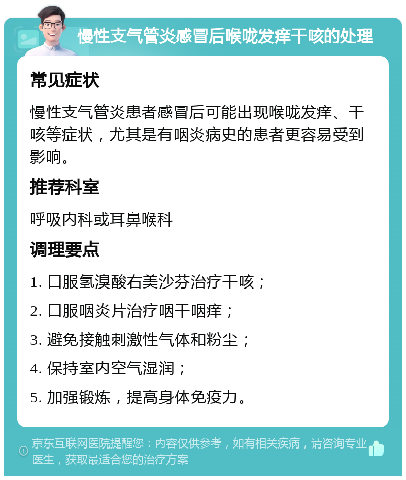 慢性支气管炎感冒后喉咙发痒干咳的处理 常见症状 慢性支气管炎患者感冒后可能出现喉咙发痒、干咳等症状，尤其是有咽炎病史的患者更容易受到影响。 推荐科室 呼吸内科或耳鼻喉科 调理要点 1. 口服氢溴酸右美沙芬治疗干咳； 2. 口服咽炎片治疗咽干咽痒； 3. 避免接触刺激性气体和粉尘； 4. 保持室内空气湿润； 5. 加强锻炼，提高身体免疫力。